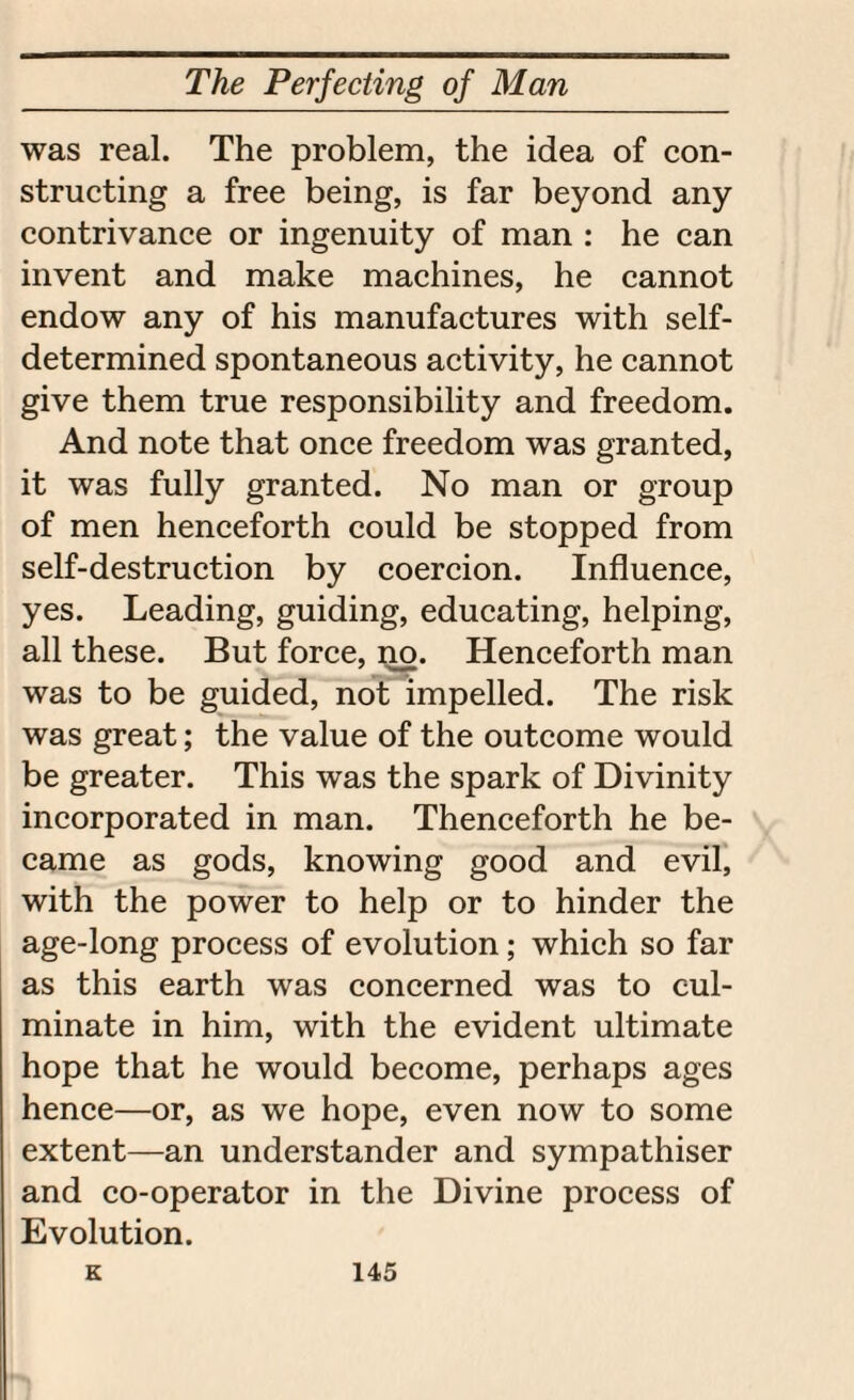 was real. The problem, the idea of con¬ structing a free being, is far beyond any contrivance or ingenuity of man : he can invent and make machines, he cannot endow any of his manufactures with self- determined spontaneous activity, he cannot give them true responsibility and freedom. And note that once freedom was granted, it was fully granted. No man or group of men henceforth could be stopped from self-destruction by coercion. Influence, yes. Leading, guiding, educating, helping, all these. But force, no. Henceforth man was to be guided, not impelled. The risk was great; the value of the outcome would be greater. This was the spark of Divinity incorporated in man. Thenceforth he be¬ came as gods, knowing good and evil, with the power to help or to hinder the age-long process of evolution; which so far as this earth was concerned was to cul¬ minate in him, with the evident ultimate hope that he would become, perhaps ages hence—or, as we hope, even now to some extent—an understander and sympathiser and co-operator in the Divine process of Evolution.