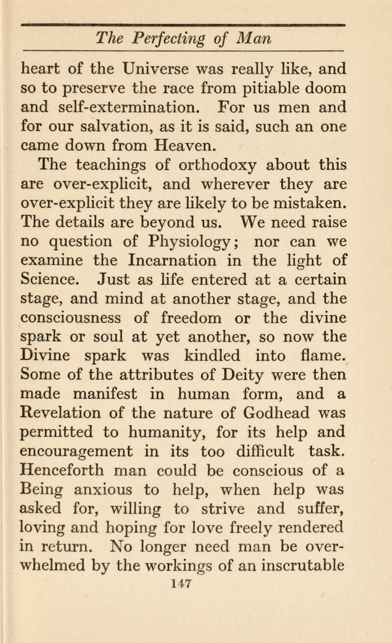 heart of the Universe was really like, and so to preserve the race from pitiable doom and self-extermination. For us men and for our salvation, as it is said, such an one came down from Heaven. The teachings of orthodoxy about this are over-explicit, and wherever they are over-explicit they are likely to be mistaken. The details are beyond us. We need raise no question of Physiology; nor can we examine the Incarnation in the light of Science. Just as life entered at a certain stage, and mind at another stage, and the consciousness of freedom or the divine spark or soul at yet another, so now the Divine spark was kindled into flame. Some of the attributes of Deity were then made manifest in human form, and a Revelation of the nature of Godhead was permitted to humanity, for its help and encouragement in its too difficult task. Henceforth man could be conscious of a Being anxious to help, when help was asked for, willing to strive and suffer, loving and hoping for love freely rendered in return. No longer need man be over¬ whelmed by the workings of an inscrutable