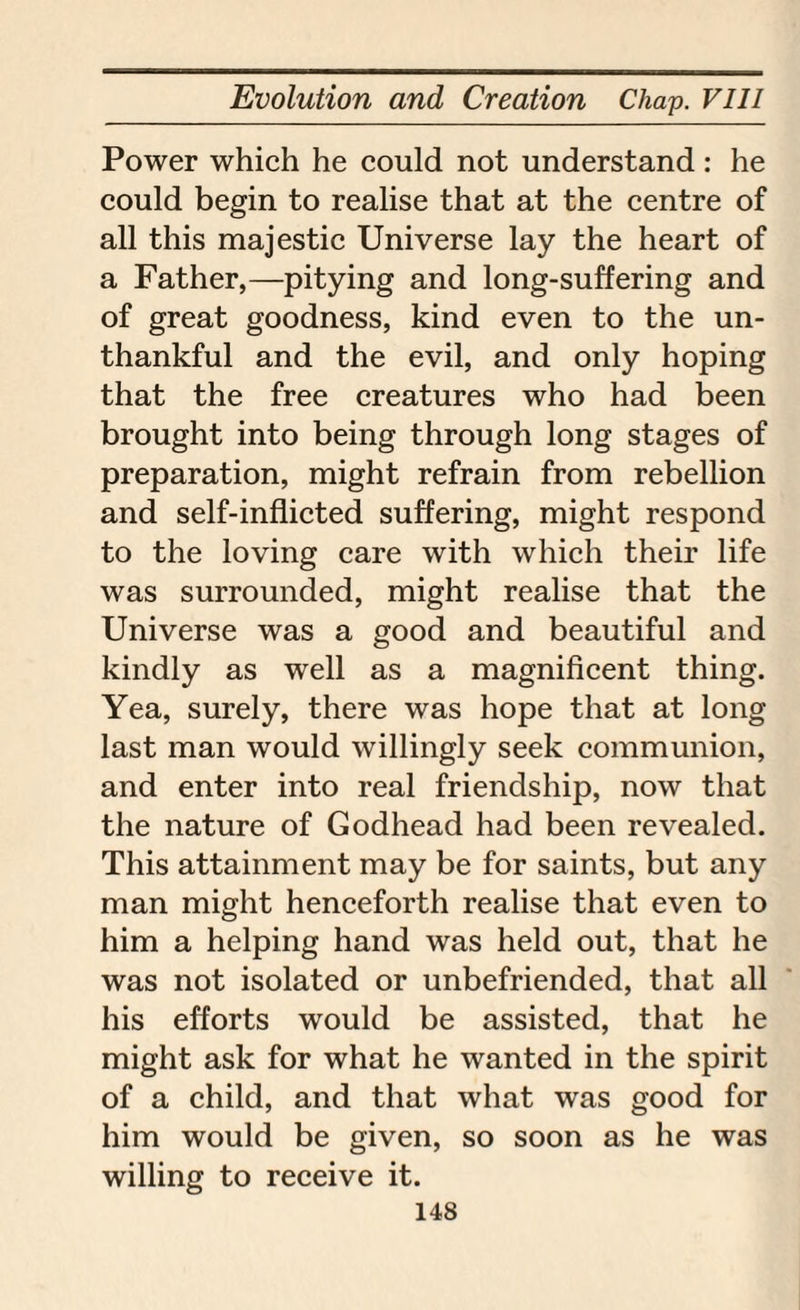 Power which he could not understand: he could begin to realise that at the centre of all this majestic Universe lay the heart of a Father,—pitying and long-suffering and of great goodness, kind even to the un¬ thankful and the evil, and only hoping that the free creatures who had been brought into being through long stages of preparation, might refrain from rebellion and self-inflicted suffering, might respond to the loving care with which their life was surrounded, might realise that the Universe was a good and beautiful and kindly as well as a magnificent thing. Yea, surely, there was hope that at long last man would willingly seek communion, and enter into real friendship, now that the nature of Godhead had been revealed. This attainment may be for saints, but any man might henceforth realise that even to him a helping hand was held out, that he was not isolated or unbefriended, that all his efforts would be assisted, that he might ask for what he wanted in the spirit of a child, and that what was good for him would be given, so soon as he was willing to receive it.