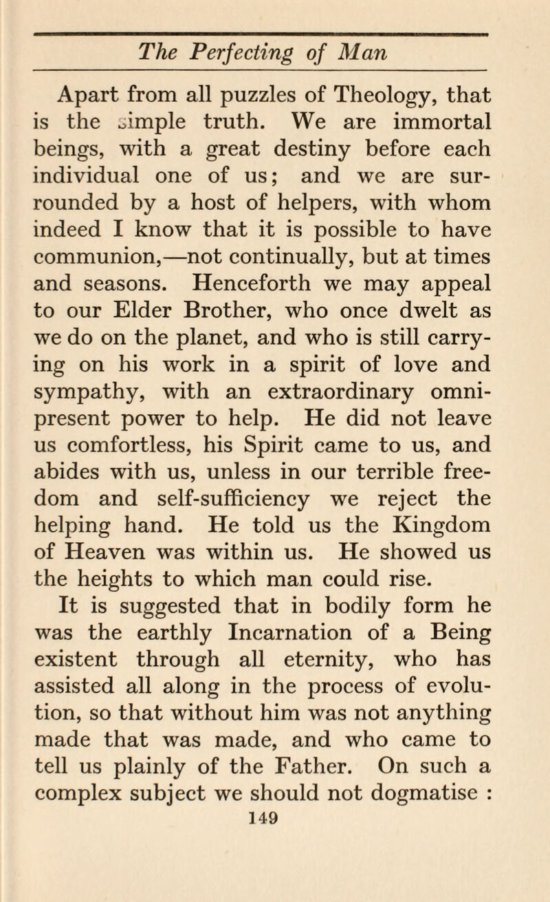 Apart from all puzzles of Theology, that is the oimple truth. We are immortal beings, with a great destiny before each individual one of us; and we are sur¬ rounded by a host of helpers, with whom indeed I know that it is possible to have communion,—not continually, but at times and seasons. Henceforth we may appeal to our Elder Brother, who once dwelt as we do on the planet, and who is still carry¬ ing on his work in a spirit of love and sympathy, with an extraordinary omni¬ present power to help. He did not leave us comfortless, his Spirit came to us, and abides with us, unless in our terrible free¬ dom and self-sufficiency we reject the helping hand. He told us the Kingdom of Heaven was within us. He showed us the heights to which man could rise. It is suggested that in bodily form he was the earthly Incarnation of a Being existent through all eternity, who has assisted all along in the process of evolu¬ tion, so that without him was not anything made that was made, and who came to tell us plainly of the Father. On such a complex subject we should not dogmatise :