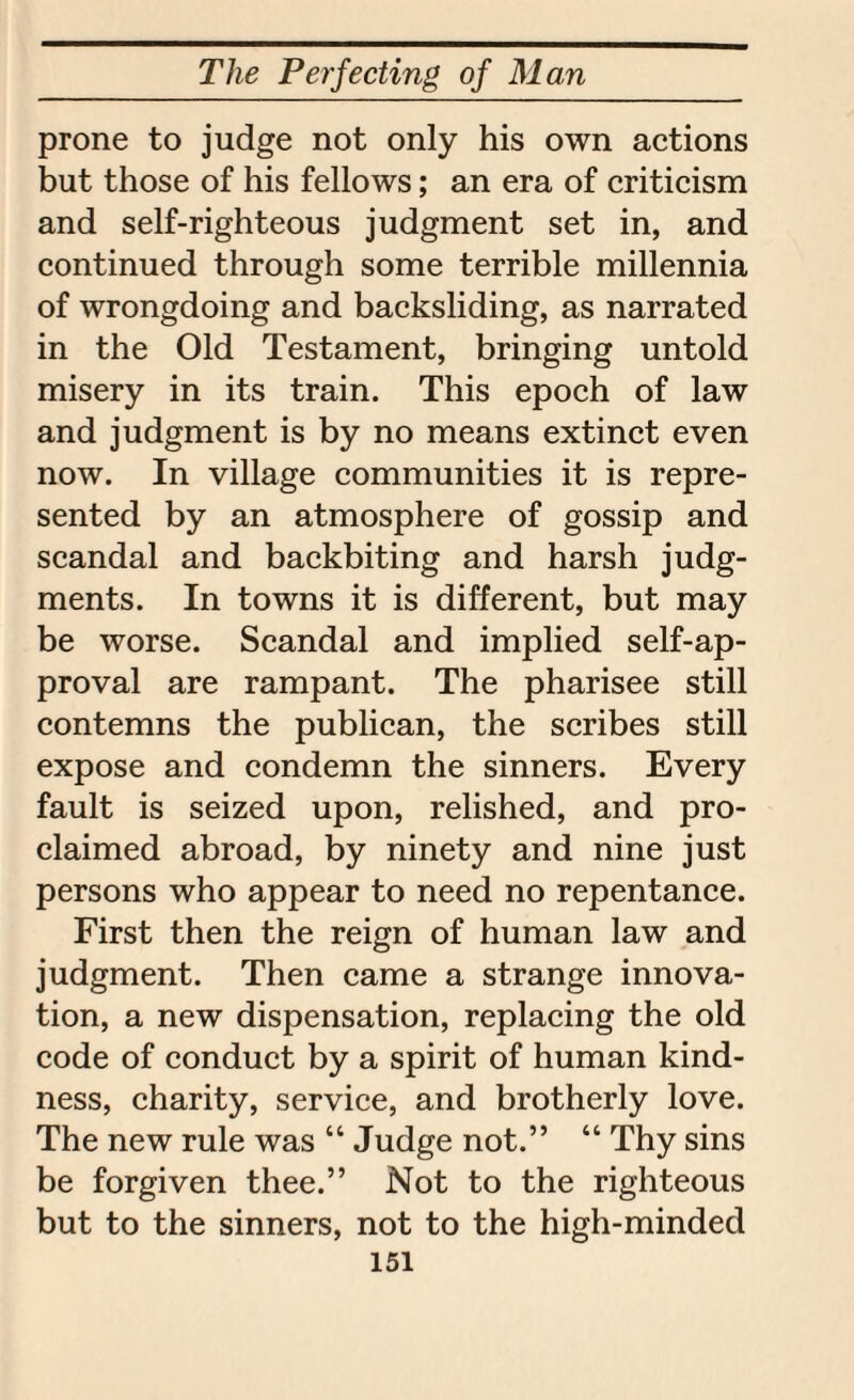prone to judge not only his own actions but those of his fellows; an era of criticism and self-righteous judgment set in, and continued through some terrible millennia of wrongdoing and backsliding, as narrated in the Old Testament, bringing untold misery in its train. This epoch of law and judgment is by no means extinct even now. In village communities it is repre¬ sented by an atmosphere of gossip and scandal and backbiting and harsh judg¬ ments. In towns it is different, but may be worse. Scandal and implied self-ap¬ proval are rampant. The pharisee still contemns the publican, the scribes still expose and condemn the sinners. Every fault is seized upon, relished, and pro¬ claimed abroad, by ninety and nine just persons who appear to need no repentance. First then the reign of human law and judgment. Then came a strange innova¬ tion, a new dispensation, replacing the old code of conduct by a spirit of human kind¬ ness, charity, service, and brotherly love. The new rule was “ Judge not.” “ Thy sins be forgiven thee.” Not to the righteous but to the sinners, not to the high-minded