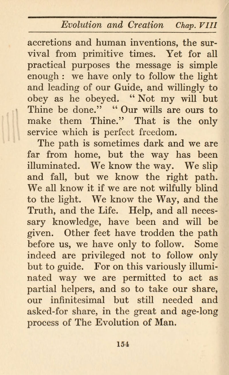 accretions and human inventions, the sur¬ vival from primitive times. Yet for all practical purposes the message is simple enough : we have only to follow the light and leading of our Guide, and willingly to obey as he obeyed. “ Not my will but Thine be done.” “ Our wills are ours to make them Thine.” That is the only service which is perfect freedom. The path is sometimes dark and we are far from home, but the way has been illuminated. We know the way. We slip and fall, but we know the right path. We all know it if we are not wilfully blind to the light. We know the Way, and the Truth, and the Life. Help, and all neces¬ sary knowledge, have been and will be given. Other feet have trodden the path before us, we have only to follow. Some indeed are privileged not to follow only but to guide. For on this variously illumi¬ nated way we are permitted to act as partial helpers, and so to take our share, our infinitesimal but still needed and asked-for share, in the great and age-long process of The Evolution of Man. 151