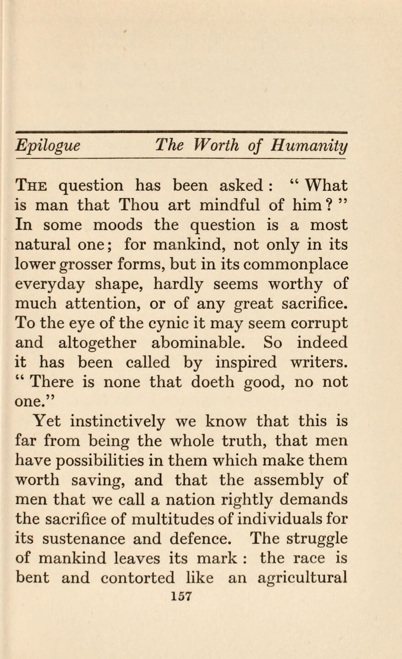 The question has been asked : “ What is man that Thou art mindful of him ? ” In some moods the question is a most natural one; for mankind, not only in its lower grosser forms, but in its commonplace everyday shape, hardly seems worthy of much attention, or of any great sacrifice. To the eye of the cynic it may seem corrupt and altogether abominable. So indeed it has been called by inspired writers. “ There is none that doeth good, no not one.” Yet instinctively we know that this is far from being the whole truth, that men have possibilities in them which make them worth saving, and that the assembly of men that we call a nation rightly demands the sacrifice of multitudes of individuals for its sustenance and defence. The struggle of mankind leaves its mark : the race is bent and contorted like an agricultural