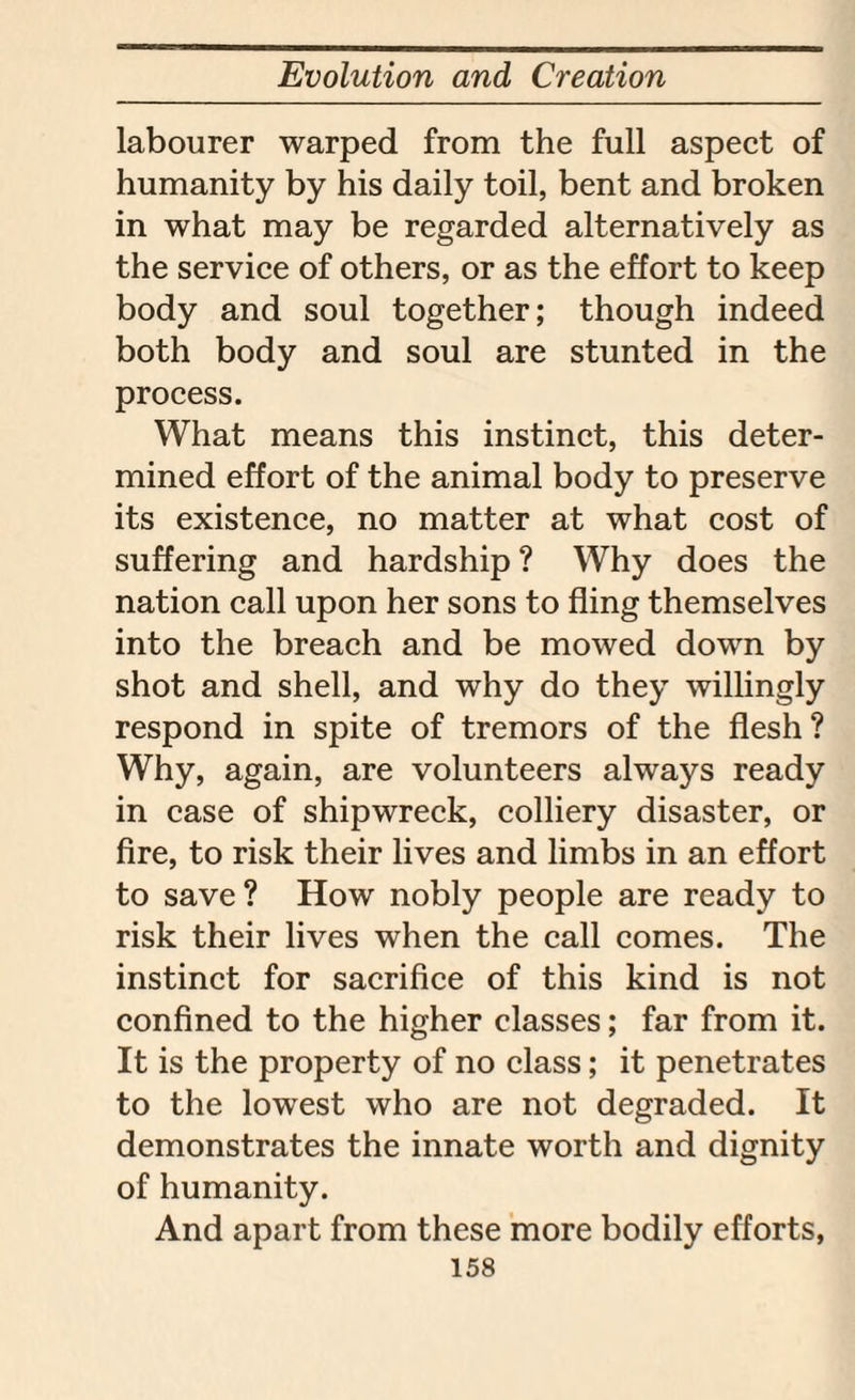 labourer warped from the full aspect of humanity by his daily toil, bent and broken in what may be regarded alternatively as the service of others, or as the effort to keep body and soul together; though indeed both body and soul are stunted in the process. What means this instinct, this deter¬ mined effort of the animal body to preserve its existence, no matter at what cost of suffering and hardship ? Why does the nation call upon her sons to fling themselves into the breach and be mowed down by shot and shell, and why do they willingly respond in spite of tremors of the flesh? Why, again, are volunteers always ready in case of shipwreck, colliery disaster, or fire, to risk their lives and limbs in an effort to save? How nobly people are ready to risk their lives when the call comes. The instinct for sacrifice of this kind is not confined to the higher classes; far from it. It is the property of no class; it penetrates to the lowest who are not degraded. It demonstrates the innate worth and dignity of humanity. And apart from these more bodily efforts,
