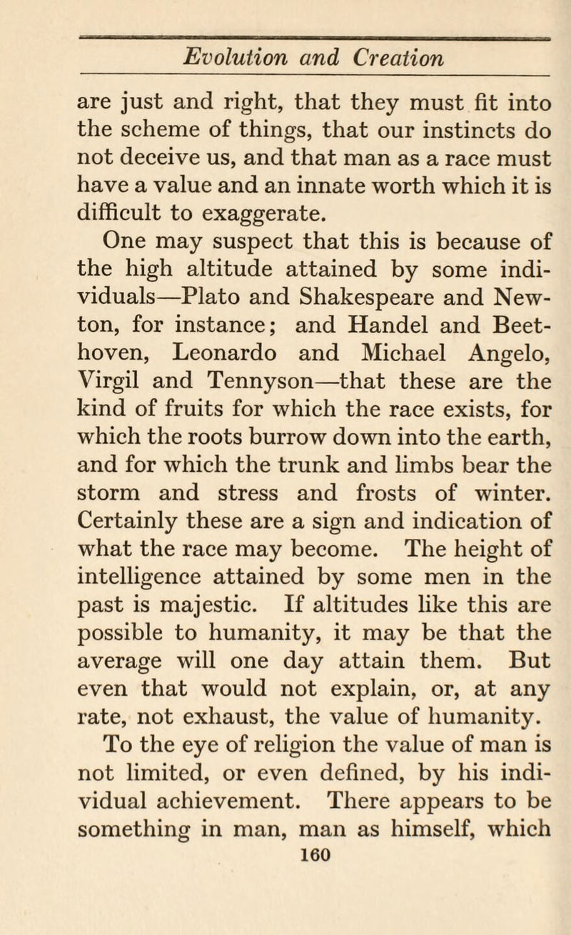 are just and right, that they must fit into the scheme of things, that our instincts do not deceive us, and that man as a race must have a value and an innate worth which it is difficult to exaggerate. One may suspect that this is because of the high altitude attained by some indi¬ viduals—Plato and Shakespeare and New¬ ton, for instance; and Handel and Beet¬ hoven, Leonardo and Michael Angelo, Virgil and Tennyson—that these are the kind of fruits for which the race exists, for which the roots burrow down into the earth, and for which the trunk and limbs bear the storm and stress and frosts of winter. Certainly these are a sign and indication of what the race may become. The height of intelligence attained by some men in the past is majestic. If altitudes like this are possible to humanity, it may be that the average will one day attain them. But even that would not explain, or, at any rate, not exhaust, the value of humanity. To the eye of religion the value of man is not limited, or even defined, by his indi¬ vidual achievement. There appears to be something in man, man as himself, which