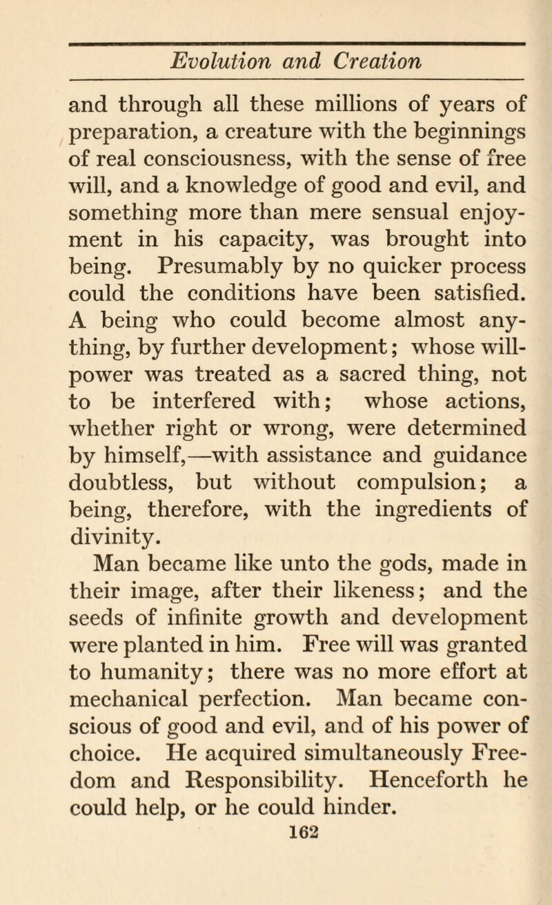 and through all these millions of years of preparation, a creature with the beginnings of real consciousness, with the sense of free will, and a knowledge of good and evil, and something more than mere sensual enjoy¬ ment in his capacity, was brought into being. Presumably by no quicker process could the conditions have been satisfied. A being who could become almost any¬ thing, by further development; whose will¬ power was treated as a sacred thing, not to be interfered with; whose actions, whether right or wrong, were determined by himself,—with assistance and guidance doubtless, but without compulsion; a being, therefore, with the ingredients of divinity. Man became like unto the gods, made in their image, after their likeness; and the seeds of infinite growth and development were planted in him. Free will was granted to humanity; there was no more effort at mechanical perfection. Man became con¬ scious of good and evil, and of his power of choice. He acquired simultaneously Free¬ dom and Responsibility. Henceforth he could help, or he could hinder.