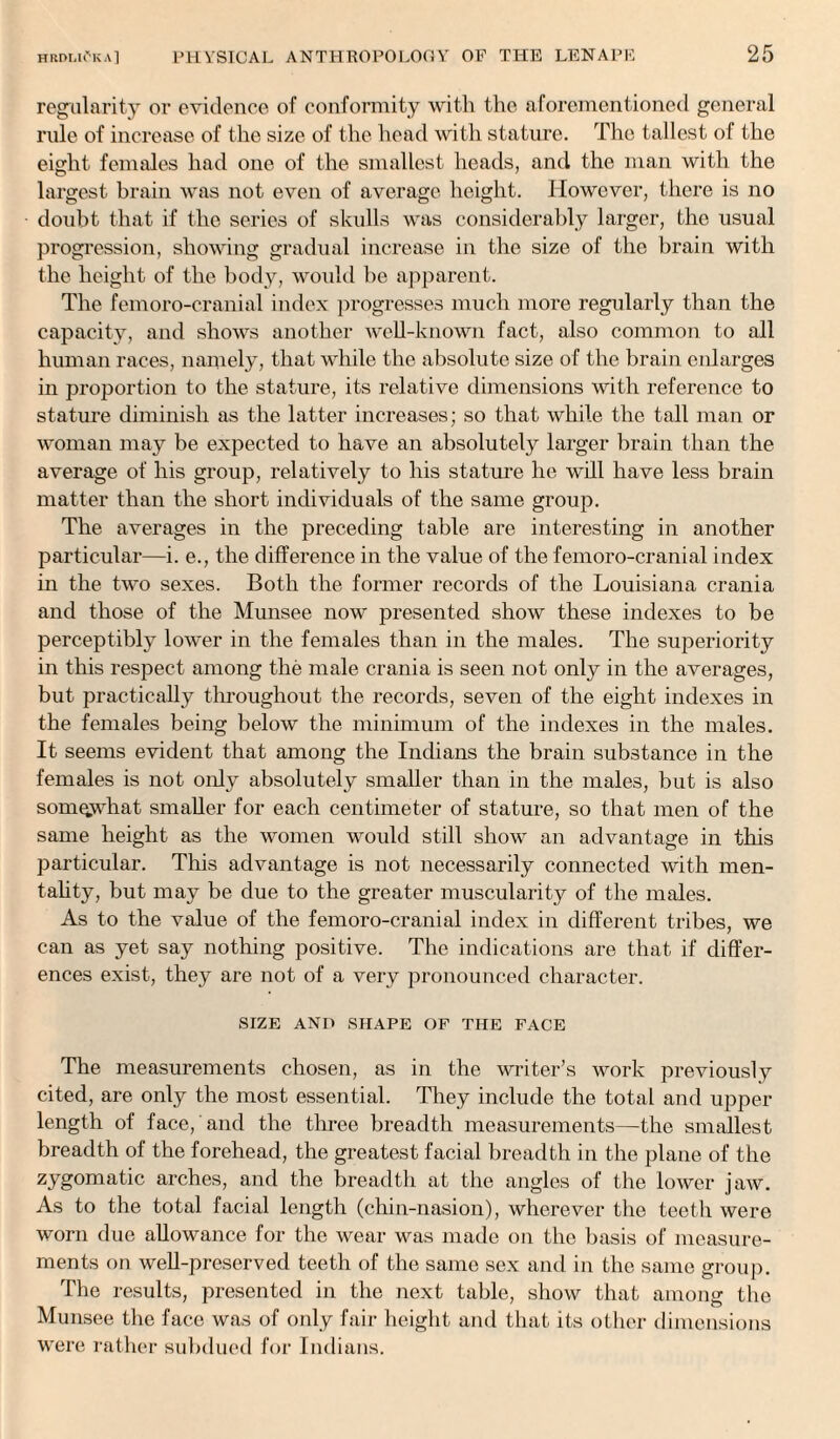 regularity or evidence of conformity with the aforementioned general rule of increase of the size of the head with stature. The tallest of the eight females had one of the smallest heads, and the man with the largest brain was not even of average height. However, there is no doubt that if the series of skulls was considerably larger, the usual progression, showing gradual increase in the size of the brain with the height of the body, would be apparent. The femoro-cranial index progresses much more regularly than the capacity, and shows another well-known fact, also common to all human races, namely, that while the absolute size of the brain enlarges in proportion to the stature, its relative dimensions with reference to stature diminish as the latter increases; so that while the tall man or woman may be expected to have an absolutely larger brain than the average of his group, relatively to his stature lie will have less brain matter than the short individuals of the same group. The averages in the preceding table are interesting in another particular—i. e., the difference in the value of the femoro-cranial index in the two sexes. Both the former records of the Louisiana crania and those of the Munsee now presented show these indexes to be perceptibly lower in the females than in the males. The superiority in this respect among the male crania is seen not only in the averages, but practically throughout the records, seven of the eight indexes in the females being below the minimum of the indexes in the males. It seems evident that among the Indians the brain substance in the females is not only absolutely smaller than in the males, but is also somewhat smaller for each centimeter of stature, so that men of the same height as the women would still show an advantage in this particular. This advantage is not necessarily connected with men¬ tality, but may be due to the greater muscularity of the males. As to the value of the femoro-cranial index in different tribes, we can as yet say nothing positive. The indications are that if differ¬ ences exist, they are not of a very pronounced character. SIZE AND SHAPE OF THE FACE The measurements chosen, as in the writer’s work previously cited, are only the most essential. They include the total and upper length of face, and the three breadth measurements—the smallest breadth of the forehead, the greatest facial breadth in the plane of the zygomatic arches, and the breadth at the angles of the lower jaw. As to the total facial length (chin-nasion), wherever the teeth were worn due allowance for the wear was made on the basis of measure¬ ments on well-preserved teeth of the same sex and in the same group. The results, presented in the next table, show that among the Munsee the face was of only fair height and that its other dimensions were rather subdued for Indians.