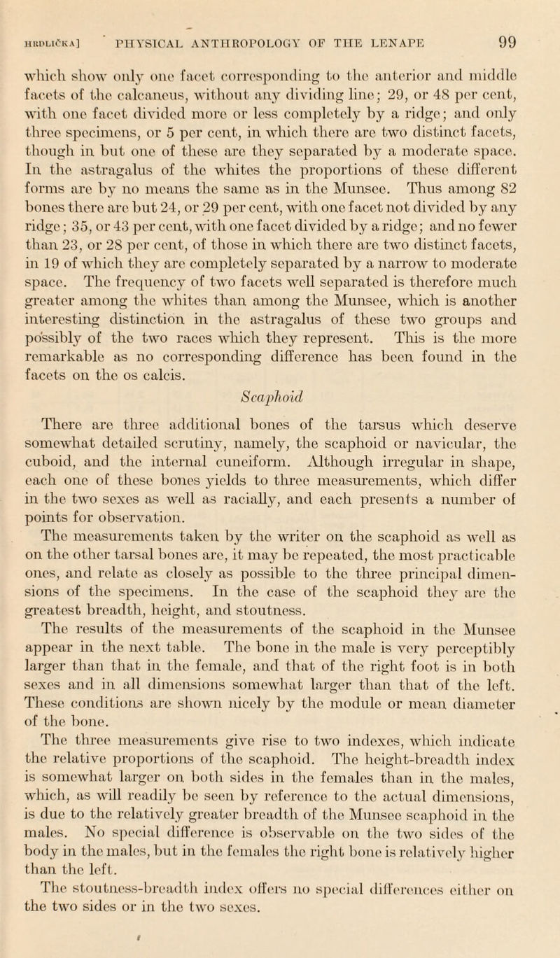 which show only one facet corresponding to the anterior and middle facets of the calcaneus, without any dividing line; 29, or 48 per cent, with one facet divided more or less completely by a ridge; and only three specimens, or 5 per cent, in which there are two distinct facets, though in but one of these are they separated by a moderate space. In the astragalus of the whites the proportions of these different forms are by no means the same as in the Munsec. Tims among 82 bones there arc but 24, or 29 per cent, with one facet not divided by any ridge; 35, or 43 per cent, with one facet divided by a ridge; and no fewer than 23, or 28 per cent, of those in which there are two distinct facets, in 19 of which they are completely separated by a narrow to moderate space. The frequency of two facets well separated is therefore much greater among the whites than among the Munsee, which is another interesting distinction in the astragalus of these two groups and possibly of the two races which they represent. This is the more remarkable as no corresponding difference has been found in the facets on the os calcis. Scaphoid There are three additional bones of the tarsus which deserve somewhat detailed scrutiny, namely, the scaphoid or navicular, the cuboid, and the internal cuneiform. Although irregular in shape, each one of these bones yields to three measurements, which differ in the two sexes as well as racially, and each presents a number of points for observation. The measurements taken by the writer on the scaphoid as well as on the other tarsal bones are, it may be repeated, the most practicable ones, and relate as closely as possible to the three principal dimen¬ sions of the specimens. In the case of the scaphoid they arc the greatest breadth, height, and stoutness. The results of the measurements of the scaphoid in the Munsee appear in the next table. The bone in the male is very perceptibly larger than that in the female, and that of the right foot is in both sexes and in all dimensions somewhat larger than that of the left. These conditions are shown nicely by the module or mean diameter of the bone. The three measurements give rise to two indexes, which indicate the relative proportions of the scaphoid. The height-breadth index is somewhat larger on. both sides in the females than in the males, which, as will readily be seen by reference to the actual dimensions, is due to the relatively greater breadth of the Munsee scaphoid in the males. No special difference is observable on the two sides of the body in the males, but in the females the right bone is relatively higher than the left. The stoutness-breadth index offers no special differences either on the two sides or in the two sexes.