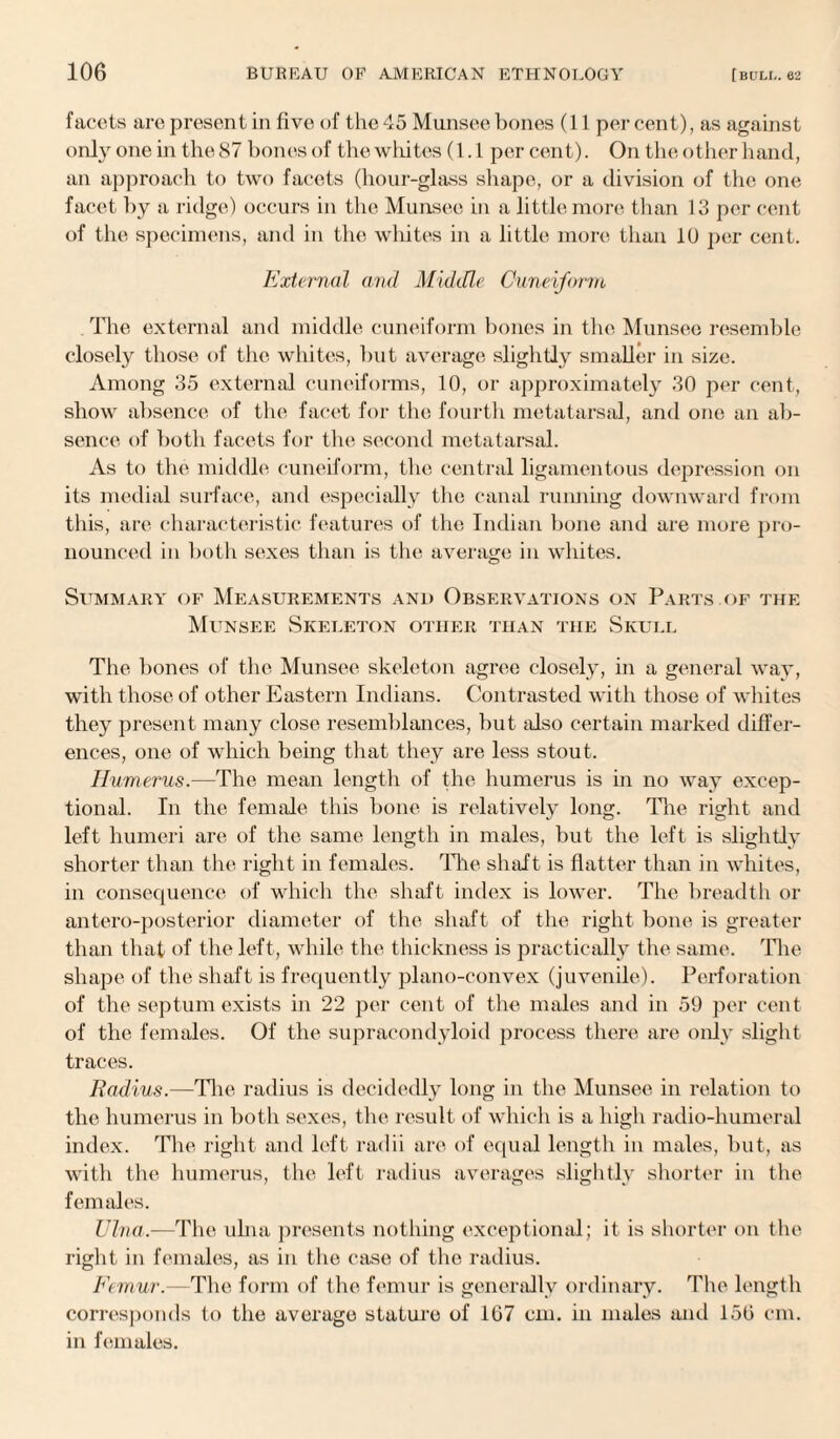 facets are present in five of the 45 Munsee bones (11 per cent), as against only one in the 87 bones of the wliites (1.1 per cent). On the other hand, an approach to two facets (hour-glass shape, or a division of the one facet by a ridge) occurs in the Munsee in a little more than 13 per cent of the specimens, and in the whites in a little more than 10 per cent. External and Middle Cuneiform The external and middle cuneiform bones in the Munsee resemble closely those of the whites, but average slightly smaller in size. Among 35 external cuneiforms, 10, or approximately 30 per cent, show absence of the facet for the fourth metatarsal, and one an ab¬ sence of both facets for the second metatarsal. As to the middle cuneiform, the central ligamentous depression on its medial surface, and especially the canal running downward from this, are characteristic features of the Indian bone and are more pro¬ nounced in both sexes than is the average in whites. Summary of Measurements and Observations on Parts.of the Munsee Skeleton other than the Skull The bones of the Munsee skeleton agree closely, in a general way, with those of other Eastern Indians. Contrasted with those of whites they present many close resemblances, but also certain marked differ¬ ences, one of which being that they are less stout. Humerus.—The mean length of the humerus is in no way excep¬ tional. In the female this bone is relatively long. The right and left humeri are of the same length in males, but the left is slightly shorter than the right in females. The shaft is flatter than in whites, in consequence of which the shaft index is lower. The breadth or antero-posterior diameter of the shaft of the right bone is greater than that of the left, while the thickness is practically the same. The shape of the shaft is frequently plano-convex (juvenile). Perforation of the septum exists in 22 per cent of the males and in 59 per cent of the females. Of the supracondyloid process there are only slight traces. Radius.—The radius is decidedly long in the Munsee in relation to the humerus in both sexes, the result of which is a high radio-humeral index. The right and left radii are of equal length in males, but, as with the humerus, the left radius averages slightly shorter in the females. TJlna.—The ulna presents nothing exceptional; it is shorter on the right in females, as in the case of the radius. Femur.—The form of the femur is generally ordinary. The length corresponds to the average stature of 107 cm. in males and 150 cm. in females.