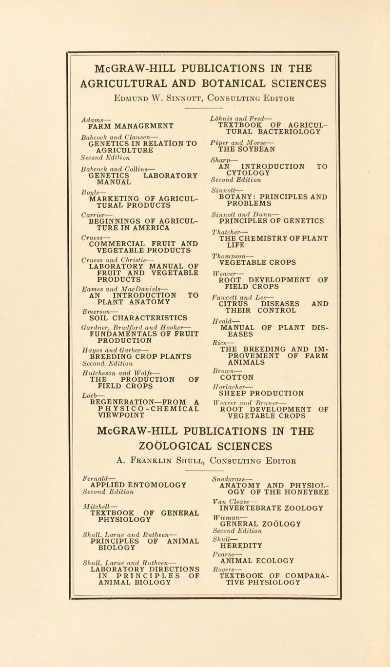 AGRICULTURAL AND BOTANICAL SCIENCES Edmund W. Sinnott, Consulting Editor Adams—- FARM MANAGEMENT Babcock and Clausen—• GENETICS IN RELATION TO AGRICULTURE Second Edition Babcock and Collins—• GENETICS LABORATORY MANUAL Boyle— MARKETING OF AGRICUL¬ TURAL PRODUCTS Carrier— BEGINNINGS OF AGRICUL¬ TURE IN AMERICA Crucss—■ COMMERCIAL FRUIT AND VEGETABLE PRODUCTS Cruess and Christie— LABORATORY MANUAL OF FRUIT AND VEGETABLE PRODUCTS Eames and MacDaniels— AN INTRODUCTION TO PLANT ANATOMY Emerson— SOIL CHARACTERISTICS Gardner, Bradford and Hooker— FUNDAMENTALS OF FRUIT PRODUCTION Hayes and Garbei— BREEDING CROP PLANTS Second Edition Hutcheson and Wolfe—■ THE PRODUCTION OF FIELD CROPS Loeb— REGENERATION—FROM A P H YSI C O - CHEMICAL VIEWPOINT Lohnis and Fred— TEXTBOOK OF AGRICUL¬ TURAL BACTERIOLOGY Piper and Morse— THE SOYBEAN Sharp— AN INTRODUCTION TO CYTOLOGY Second Edition Sinnott—■ BOTANY: PRINCIPLES AND PROBLEMS Sinnott and Dunn— PRINCIPLES OF GENETICS Thatcher— THE CHEMISTRY OF PLANT LIFE Thompson— VEGETABLE CROPS Weaver— ROOT DEVELOPMENT OF FIELD CROPS Fawcett and Lee— CITRUS DISEASES AND THEIR CONTROL Ifeald— MANUAL OF PLANT DIS¬ EASES Rice— THE BREEDING AND IM¬ PROVEMENT OF FARM ANIMALS Brown— COTTON II orlacher— SHEEP PRODUCTION Weaver and Bruner— ROOT DEVELOPMENT OF VEGETABLE CROPS McGRAW-HILL PUBLICATIONS IN THE ZOOLOGICAL SCIENCES A. Franklin Shull, Consulting Editor Fernald— APPLIED ENTOMOLOGY Second Edition Mitchell—- TEXTBOOK OF GENERAL PHYSIOLOGY Shull, Larue and Ruthven— PRINCIPLES OF ANIMAL BIOLOGY Shull, Larue and Ruthven— LABORATORY DIRECTIONS IN PRINCIPLES OF ANIMAL BIOLOGY Snodyrass— ANATOMY AND PHYSIOL¬ OGY OF THE HONEYBEE Van Cleave— INVERTEBRATE ZOOLOGY Wieman— GENERAL ZOOLOGY Second Edition Shull— HEREDITY F&CLT ANIMAL ECOLOGY Royers— TEXTBOOK OF COMPARA¬ TIVE PHYSIOLOGY