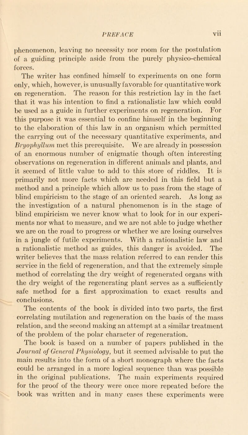 phenomenon, leaving no necessity nor room for the postulation of a guiding principle aside from the purely physico-chemical forces. The writer has confined himself to experiments on one form only, which, however, is unusually favorable for quantitative work on regeneration. The reason for this restriction lay in the fact that it was his intention to find a rationalistic law which could be used as a guide in further experiments on regeneration. For this purpose it was essential to confine himself in the beginning to the elaboration of this law in an organism which permitted the carrying out of the necessary quantitative experiments, and Bryophyllum met this prerequisite. We arc already in possession of an enormous number of enigmatic though often interesting observations on regeneration in different animals and plants, and it seemed of little value to add to this store of riddles. It is primarily not more facts which are needed in this field but a method and a principle which allow us to pass from the stage of blind empiricism to the stage of an oriented search. As long as the investigation of a natural phenomenon is in the stage of blind empiricism we never know what to look for in our experi¬ ments nor what to measure, and we are not able to judge whether we are on the road to progress or whether we are losing ourselves in a jungle of futile experiments. With a rationalistic law and a rationalistic method as guides, this danger is avoided. The writer believes that the mass relation referred to can render this service in the field of regeneration, and that the extremely simple method of correlating the dry weight of regenerated organs with the dry weight of the regenerating plant serves as a sufficiently safe method for a first approximation to exact results and conclusions. The contents of the book is divided into two parts, the first correlating mutilation and regeneration on the basis of the mass relation, and the second making an attempt at a similar treatment of the problem of the polar character of regeneration. The book is based on a number of papers published in the Journal of General Physiology, but it seemed advisable to put the main results into the form of a short monograph where the facts could be arranged in a more logical sequence than was possible in the original publications. The main experiments required for the proof of the theory were once more repeated before the book was written and in many cases these experiments were