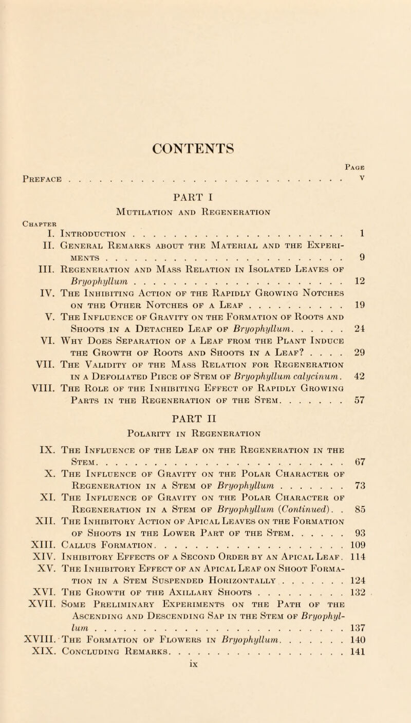 CONTENTS Paog Preface . v PART I Mutilation and Regeneration Chapter I. Introduction. 1 II. General Remarks about the Material and the Experi¬ ments . 9 III. Regeneration and Mass Relation in Isolated Leaves of Bryophyllum. 12 IV. The Inhibiting Action of the Rapidly Growing Notches on the Other Notches of a Leaf. 19 V. The Influence of Gravity on the Formation of Roots and Shoots in a Detached Leaf of Bryophyllum.21 VI. Why Does Separation of a Leaf from the Plant Induce the Growth of Roots and Shoots in a Leaf? .... 29 VII. The Validity of the Mass Relation for Regeneration in a Defoliated Piece of Stem of Bryophyllum calycinum. 42 VIII. The Role of the Inhibiting Effect of Rapidly Growing Parts in the Regeneration of the Stem.57 PART II Polarity in Regeneration IX. The Influence of the Leaf on the Regeneration in the Stem.67 X. The Influence of Gravity on the Polar Character of Regeneration in a Stem of Bryophyllum.73 XI. The Influence of Gravity on the Polar Character of Regeneration in a Stem of Bryophyllum {Continued). . 85 XII. The Inhibitory Action of Apical Leaves on the Formation of Shoots in the Lower Part of the Stem.93 XIII. Callus Formation.109 XIV. Inhibitory Effects of a Second Order by an Apical Leaf. 114 XV. The Inhibitory Effect of an Apical Leaf on Shoot Forma¬ tion in a Stem Suspended Horizontally.124 XVI. The Growth of the Axillary Shoots.132 XVII. Some Preliminary Experiments on the Path of the Ascending and Descending Sap in the Stem of Bryophyl¬ lum .137 XVIII. The Formation of Flowers in Bryophyllum.140 XIX. Concluding Remarks.141