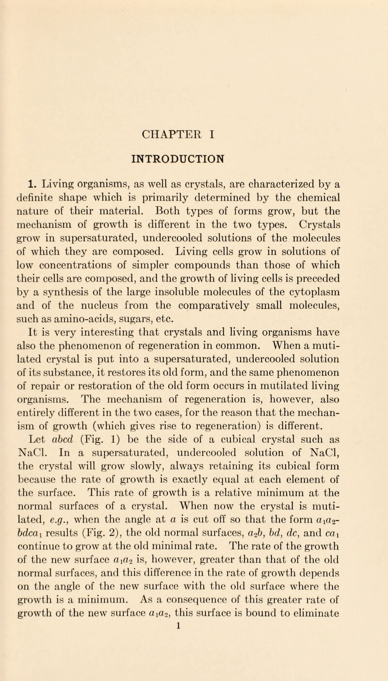 INTRODUCTION 1. Living organisms, as well as crystals, are characterized by a definite shape which is primarily determined by the chemical nature of their material. Both types of forms grow, but the mechanism of growth is different in the two types. Crystals grow in supersaturated, undercooled solutions of the molecules of which they are composed. Living cells grow in solutions of low concentrations of simpler compounds than those of which their cells are composed, and the growth of living cells is preceded by a synthesis of the large insoluble molecules of the cytoplasm and of the nucleus from the comparatively small molecules, such as amino-acids, sugars, etc. It is very interesting that crystals and living organisms have also the phenomenon of regeneration in common. When a muti¬ lated crystal is put into a supersaturated, undercooled solution of its substance, it restores its old form, and the same phenomenon of repair or restoration of the old form occurs in mutilated living organisms. The mechanism of regeneration is, however, also entirely different in the two cases, for the reason that the mechan¬ ism of growth (which gives rise to regeneration) is different. Let abed (Fig. 1) be the side of a cubical crystal such as NaCl. In a supersaturated, undercooled solution of NaCl, the crystal will grow slowly, always retaining its cubical form because the rate of growth is exactly equal at each element of the surface. This rate of growth is a relative minimum at the normal surfaces of a crystal. When now the crystal is muti¬ lated, e.rj., when the angle at a is cut off so that the form aia2- bdeai results (Fig. 2), the old normal surfaces, aob, bd, dc, and ca i continue to grow at the old minimal rate. The rate of the growth of the new surface cqao is, however, greater than that of the old normal surfaces, and this difference in the rate of growth depends on the angle of the new surface with the old surface where the growth is a minimum. As a consequence of this greater rate of growth of the new surface aia2, this surface is bound to eliminate 1