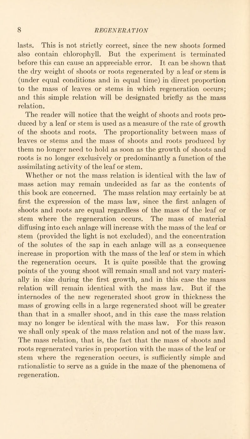 lasts. This is not strictly correct, since the new shoots formed also contain chlorophyll. But the experiment is terminated before this can cause an appreciable error. It can be shown that the dry weight of shoots or roots regenerated by a leaf or stem is (under equal conditions and in equal time) in direct proportion to the mass of leaves or stems in which regeneration occurs; and this simple relation will be designated briefly as the mass relation. The reader will notice that the weight of shoots and roots pro¬ duced by a leaf or stem is used as a measure of the rate of growth of the shoots and roots. The proportionality between mass of leaves or stems and the mass of shoots and roots produced by them no longer need to hold as soon as the growth of shoots and roots is no longer exclusively or predominantly a function of the assimilating activity of the leaf or stem. Whether or not the mass relation is identical with the law of mass action may remain undecided as far as the contents of this book are concerned. The mass relation may certainly be at first the expression of the mass law, since the first anlagen of shoots and roots are equal regardless of the mass of the leaf or stem where the regeneration occurs. The mass of material diffusing into each anlage will increase with the mass of the leaf or stem (provided the light is not excluded), and the concentration of the solutes of the sap in each anlage will as a consequence increase in proportion with the mass of the leaf or stem in which the regeneration occurs. It is quite possible that the growing points of the young shoot will remain small and not vary materi¬ ally in size during the first growth, and in this case the mass relation will remain identical with the mass law. But if the internodes of the new regenerated shoot grow in thickness the mass of growing cells in a large regenerated shoot will be greater than that in a smaller shoot, and in this case the mass relation may no longer be identical with the mass law. For this reason we shall only speak of the mass relation and not of the mass law. The mass relation, that is, the fact that the mass of shoots and roots regenerated varies in proportion with the mass of the leaf or stem where the regeneration occurs, is sufficiently simple and rationalistic to serve as a guide in the maze of the phenomena of regeneration.