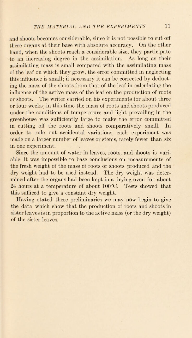 and shoots becomes considerable, since it is not possible to cut off these organs at their base with absolute accuracy. On the other hand, when the shoots reach a considerable size, they participate to an increasing degree in the assimilation. As long as their assimilating mass is small compared with the assimilating mass of the leaf on which they grow, the error committed in neglecting this influence is small; if necessary it can be corrected by deduct¬ ing the mass of the shoots from that of the leaf in calculating the influence of the active mass of the leaf on the production of roots or shoots. The writer carried on his experiments for about three or four weeks; in this time the mass of roots and shoots produced under the conditions of temperature and light prevailing in the greenhouse was sufficiently large to make the error committed in cutting off the roots and shoots comparatively small. In order to ride out accidental variations, each experiment was made on a larger number of leaves or stems, rarely fewer than six in one experiment. Since the amount of water in leaves, roots, and shoots is vari¬ able, it was impossible to base conclusions on measurements of the fresh weight of the mass of roots or shoots produced and the dry weight had to be used instead. The dry weight was deter¬ mined after the organs had been kept in a drying oven for about 24 hours at a temperature of about 100°C. Tests showed that this sufficed to give a constant dry weight. Having stated these preliminaries we may now begin to give the data which show that the production of roots and shoots in sister leaves is in proportion to the active mass (or the dry weight) of the sister leaves.