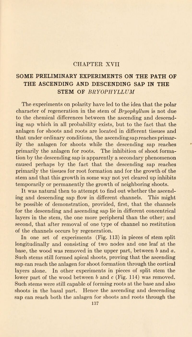 SOME PRELIMINARY EXPERIMENTS ON THE PATH OF THE ASCENDING AND DESCENDING SAP IN THE STEM OF BRYOPHYLLUM The experiments on polarity have led to the idea that the polar character of regeneration in the stem of Bryophyllum is not due to the chemical differences between the ascending and descend¬ ing sap which in all probability exists, but to the fact that the anlagen for shoots and roots are located in different tissues and that under ordinary conditions, the ascending sap reaches primar¬ ily the anlagen for shoots while the descending sap reaches primarily the anlagen for roots. The inhibition of shoot forma¬ tion by the descending sap is apparently a secondary phenomenon caused perhaps by the fact that the descending sap reaches primarily the tissues for root formation and for the growth of the stem and that this growth in some way not yet cleared up inhibits temporarily or permanently the growth of neighboring shoots. It was natural then to attempt to find out whether the ascend¬ ing and descending sap flow in different channels. This might be possible of demonstration, provided, first, that the channels for the descending and ascending sap lie in different concentrical layers in the stem, the one more peripheral than the other; and second, that after removal of one type of channel no restitution of the channels occurs by regeneration. In one set of experiments (Fig. 113) in pieces of stem split longitudinally and consisting of two nodes and one leaf at the base, the wood was removed in the upper part, between b and a. Such stems still formed apical shoots, proving that the ascending sap can reach the anlagen for shoot formation through the cortical layers alone. In other experiments in pieces of split stem the lower part of the wood between b and c (Fig. 114) was removed. Such stems were still capable of forming roots at the base and also shoots in the basal part. Hence the ascending and descending sap can reach both the anlagen for shoots and roots through the