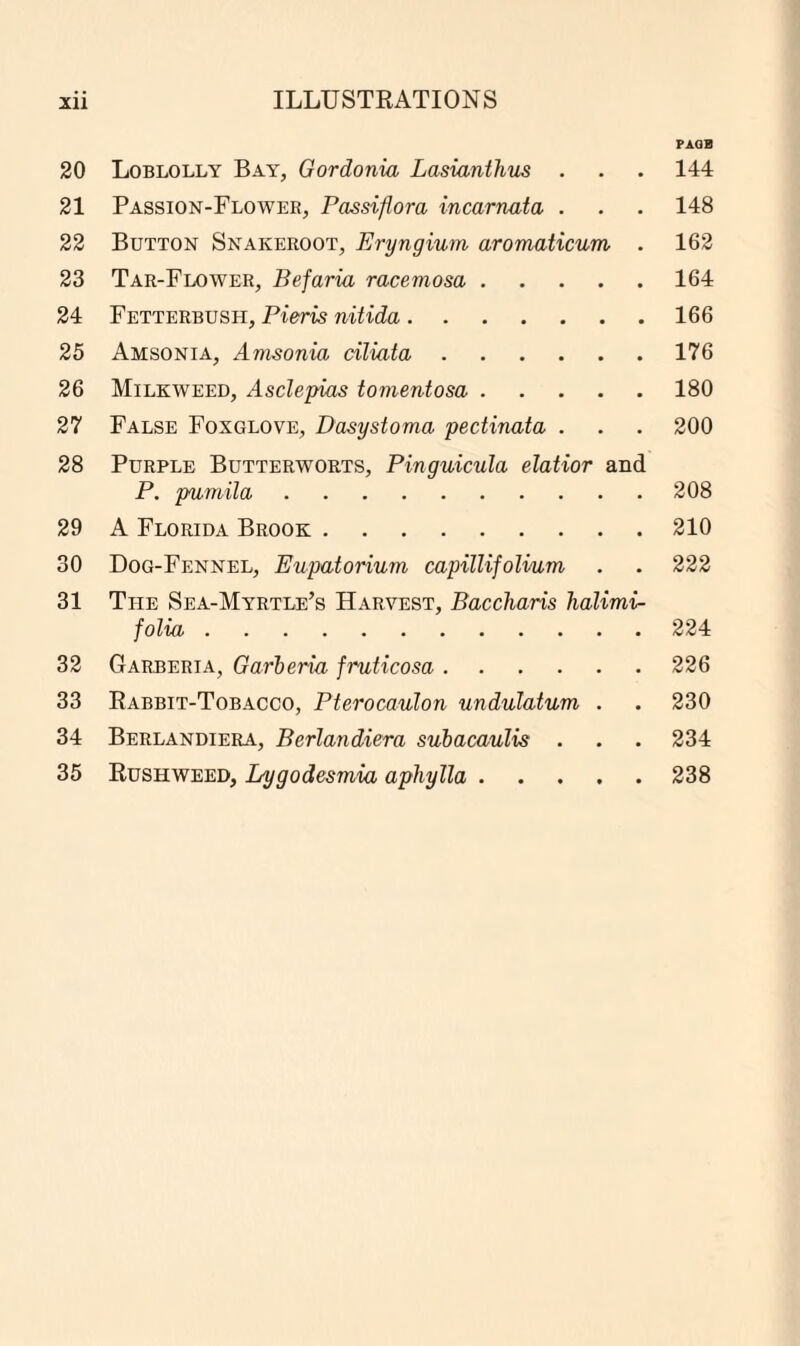 20 21 22 23 24 25 26 27 28 29 30 31 32 33 34 35 PAQB 144 148 162 164 166 176 180 200 208 210 222 224 226 230 234 238 Loblolly Bay, Gordonia Lasianthus . Passion-Flower, Passiflora incarnata . Button Snakeroot, Eryngium aromaticum . Tar-Flower, Befaria racemosa. Fetterbush, Pieris nitida. Amsonia, Amsonia ciliata. Milkweed, Asclepias tomentosa. False Foxglove, Dasystoma pectinata . Purple Butterworts, Pinguicula elatior and P. pumila. A Florida Brook. Dog-Fennel, Eupatorium capillifolium The Sea-Myrtle’s Harvest, Baccharis halimi- folia. Garberia, Garberia fruticosa. Rabbit-Tobacco, Pterocaulon undulatum . Berlandiera, Berlandiera subacaulis . Rushweed, Lygodesmia aphylla.
