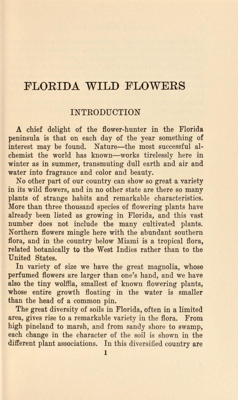 INTRODUCTION A chief delight of the flower-hunter in the Florida peninsula is that on each day of the year something of interest may be found. Nature—the most successful al¬ chemist the world has known—works tirelessly here in winter as in summer, transmuting dull earth and air and water into fragrance and color and beauty. No other part of our country can show so great a variety in its wild flowers, and in no other state are there so many plants of strange habits and remarkable characteristics. More than three thousand species of flowering plants have already been listed as growing in Florida, and this vast number does not include the many cultivated plants. Northern flowers mingle here with the abundant southern flora, and in the country below Miami is a tropical flora, related botanically to the West Indies rather than to the United States. In variety of size we have the great magnolia, whose perfumed flowers are larger than one’s hand, and we have also the tiny wolffia, smallest of known flowering plants, whose entire growth floating in the water is smaller than the head of a common pin. The great diversity of soils in Florida, often in a limited area, gives rise to a remarkable variety in the flora. From high pineland to marsh, and from sandy shore to swamp, each change in the character of the soil is shown in the different plant associations. In this diversified country are