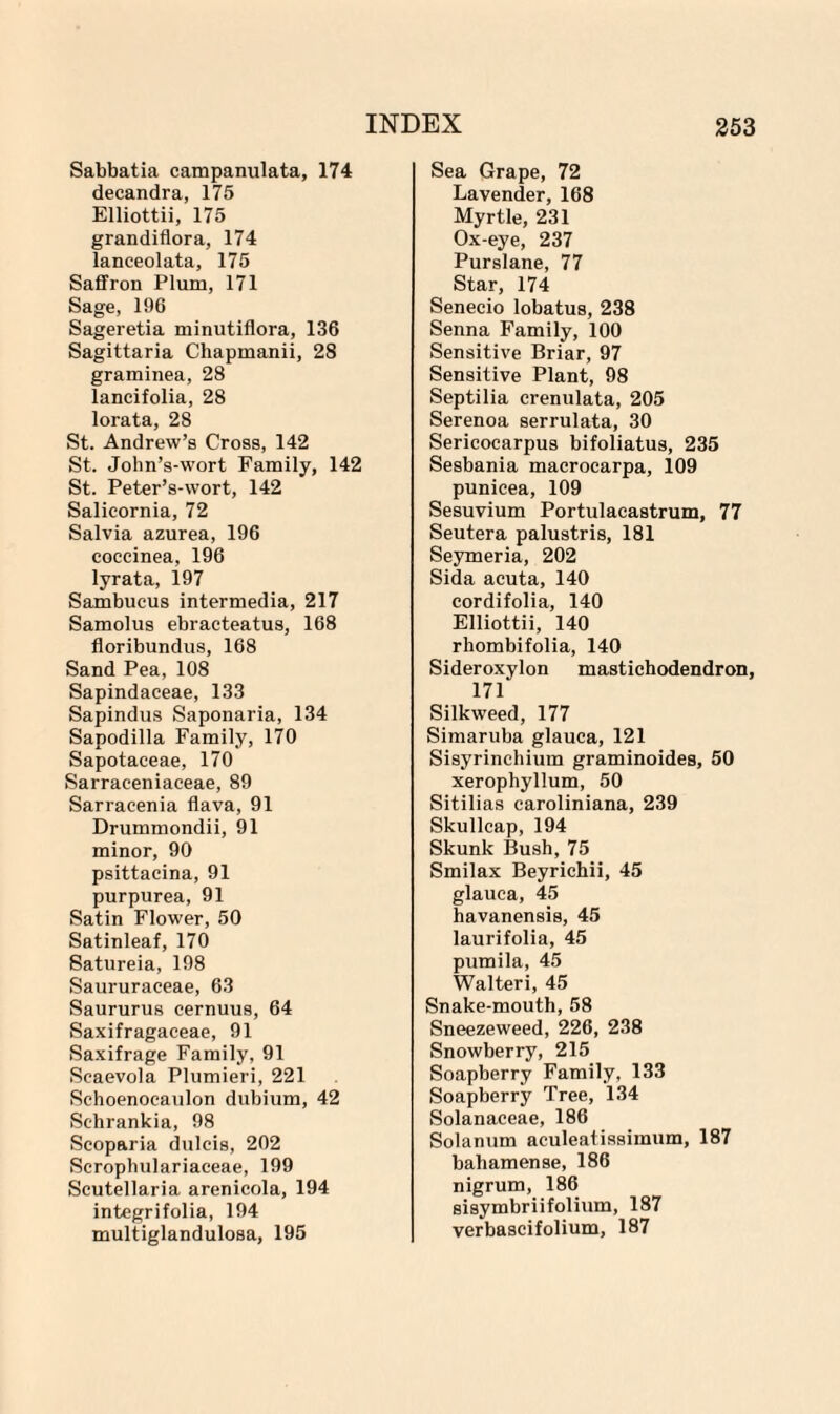 Sabbatia campanulata, 174 decandra, 175 Elliottii, 175 grandiflora, 174 lanceolata, 175 Saffron Plum, 171 Sage, 196 Sageretia minutiflora, 136 Sagittaria Chapmanii, 28 graminea, 28 lancifolia, 28 lorata, 28 St. Andrew’s Cross, 142 St. John’s-wort Family, 142 St. Peter’s-wort, 142 Salicornia, 72 Salvia azurea, 196 coccinea, 196 lyrata, 197 Sambucus intermedia, 217 Samolus ebracteatus, 168 floribundus, 168 Sand Pea, 108 Sapindaceae, 133 Sapindus Saponaria, 134 Sapodilla Family, 170 Sapotaceae, 170 Sarraceniaceae, 89 Sarracenia flava, 91 Drummondii, 91 minor, 90 psittaeina, 91 purpurea, 91 Satin Flower, 50 Satinleaf, 170 Satureia, 198 Saururaceae, 63 Saururus cernuus, 64 Saxifragaceae, 91 Saxifrage Family, 91 Scaevola Plumieri, 221 Sehoenocaulon dubium, 42 Sehrankia, 98 Scoparia dulcis, 202 Scrophulariaceae, 199 Scutellaria arenieola, 194 integrifolia, 194 multiglandulosa, 195 Sea Grape, 72 Lavender, 168 Myrtle, 231 Ox-eye, 237 Purslane, 77 Star, 174 Senecio lobatus, 238 Senna Family, 100 Sensitive Briar, 97 Sensitive Plant, 98 Septilia crenulata, 205 Serenoa serrulata, 30 Sericocarpus bifoliatus, 235 Sesbania macrocarpa, 109 punicea, 109 Sesuvium Portulacastrum, 77 Seutera palustris, 181 Seymeria, 202 Sida acuta, 140 cordifolia, 140 Elliottii, 140 rhombifolia, 140 Sideroxylon mastichodendron, 171 Silkweed, 177 Simaruba glauca, 121 Sisyrinchium graminoides, 50 xerophyllum, 50 Sitilias caroliniana, 239 Skullcap, 194 Skunk Bush, 75 Smilax Beyrichii, 45 glauca, 45 havanensis, 45 laurifolia, 45 pumila, 45 Walteri, 45 Snake-mouth, 58 Sneezeweed, 226, 238 Snowberry, 215 Soapberry Family, 133 Soapberry Tree, 134 Solanaceae, 186 Solanum aculeatissimum, 187 bahamense, 186 nigrum, 186 sisymbriifolium, 187 verbascifolium, 187