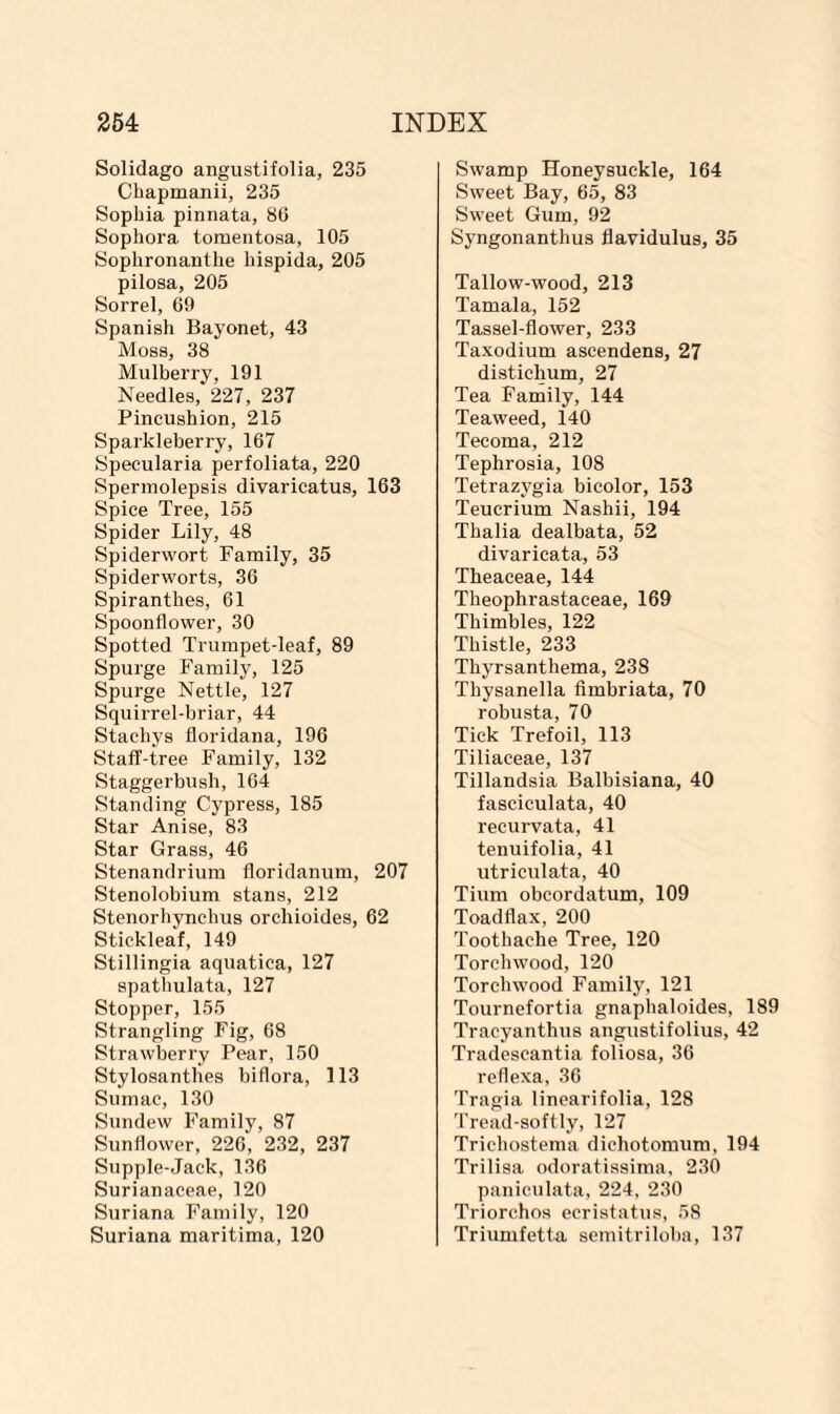 Solidago angustifolia, 235 Chapmanii, 235 Sophia pinnata, 86 Sophora tomentosa, 105 Sophronanthe hispida, 205 pilosa, 205 Sorrel, 69 Spanish Bayonet, 43 Moss, 38 Mulberry, 191 Needles, 227, 237 Pincushion, 215 Sparkleberry, 167 Specularia perfoliata, 220 Spermolepsis divaricatus, 163 Spice Tree, 155 Spider Lily, 48 Spiderwort Family, 35 Spiderworts, 36 Spiranthes, 61 Spoonflower, 30 Spotted Trumpet-leaf, 89 Spurge Family, 125 Spurge Nettle, 127 Squirrel-briar, 44 Stachys floridana, 196 Staff-tree Family, 132 Staggerbush, 164 Standing Cypress, 185 Star Anise, 83 Star Grass, 46 Stenandrium floridanum, 207 Stenolobium stans, 212 Stenorhynehus orchioides, 62 Stickleaf, 149 Stillingia aquatica, 127 spathulata, 127 Stopper, 155 Strangling Fig, 68 Strawberry Pear, 150 Stylosanthes biflora, 113 Sumac, 130 Sundew Family, 87 Sunflower, 226, 232, 237 Supple-Jack, 136 Surianaceae, 120 Suriana Family, 120 Suriana maritima, 120 Swamp Honeysuckle, 164 Sweet Bay, 65, 83 Sweet Gum, 92 Syngonanthus flavidulus, 35 Tallow-wood, 213 Tamala, 152 Tassel-flower, 233 Taxodium ascendens, 27 distichum, 27 Tea Family, 144 Teaweed, 140 Tecoma, 212 Tephrosia, 108 Tetrazvgia bicolor, 153 Teucrium Nashii, 194 Thalia dealbata, 52 divaricata, 53 Theaceae, 144 Theophrastaceae, 169 Thimbles, 122 Thistle, 233 Thyrsanthema, 23S Thysanella fimbriata, 70 robusta, 70 Tick Trefoil, 113 Tiliaceae, 137 Tillandsia Balbisiana, 40 fasciculata, 40 recurvata, 41 tenuifolia, 41 utriculata, 40 Tium obcordatum, 109 Toadflax, 200 Toothache Tree, 120 Torchwood, 120 Torchwood Family, 121 Tournefortia gnaphaloides, 189 Tracyanthus angustifolius, 42 Tradescantia foliosa, 36 reflexa, 36 Tragia linearifolia, 128 Tread-softly, 127 Trichostema dichotomum, 194 Trilisa odoratissima, 230 paniculata, 224, 230 Triorchos ecristatus, 58 Triumfetta semitriloba, 137