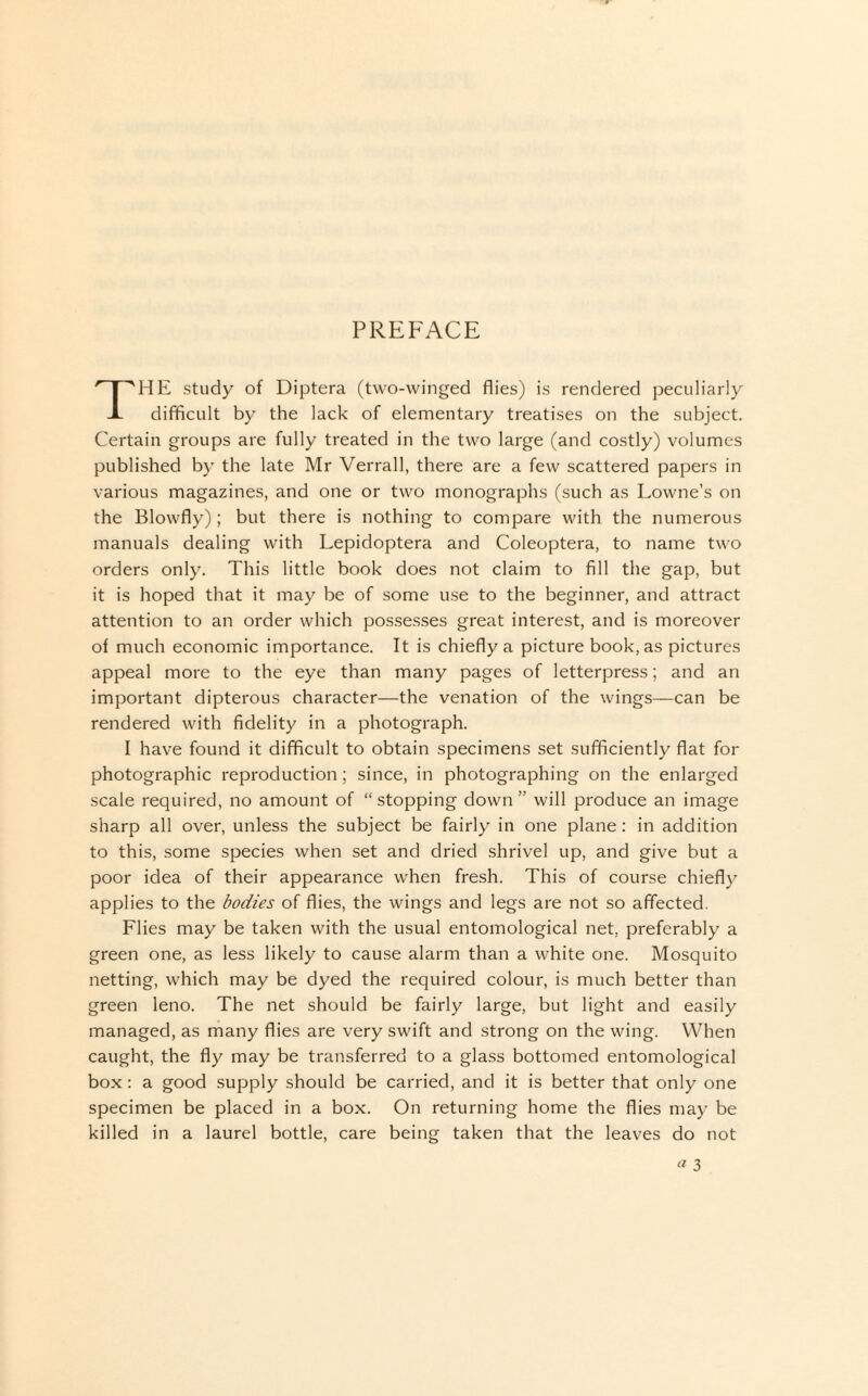PREFACE HE study of Diptera (two-winged flies) is rendered peculiarly -L difficult by the lack of elementary treatises on the subject. Certain groups are fully treated in the two large (and costly) volumes published by the late Mr Verrall, there are a few scattered papers in various magazines, and one or two monographs (such as Lowne’s on the Blowfly); but there is nothing to compare with the numerous manuals dealing with Lepidoptera and Coleoptera, to name two orders only. This little book does not claim to fill the gap, but it is hoped that it may be of some use to the beginner, and attract attention to an order which possesses great interest, and is moreover of much economic importance. It is chiefly a picture book, as pictures appeal more to the eye than many pages of letterpress; and an important dipterous character—the venation of the wings—can be rendered with fidelity in a photograph. I have found it difficult to obtain specimens set sufficiently flat for photographic reproduction; since, in photographing on the enlarged scale required, no amount of “stopping down” will produce an image sharp all over, unless the subject be fairly in one plane: in addition to this, some species when set and dried shrivel up, and give but a poor idea of their appearance when fresh. This of course chiefly applies to the bodies of flies, the wings and legs are not so affected. Flies may be taken with the usual entomological net, preferably a green one, as less likely to cause alarm than a white one. Mosquito netting, which may be dyed the required colour, is much better than green leno. The net should be fairly large, but light and easily managed, as many flies are very swift and strong on the wing. When caught, the fly may be transferred to a glass bottomed entomological box: a good supply should be carried, and it is better that only one specimen be placed in a box. On returning home the flies may be killed in a laurel bottle, care being taken that the leaves do not