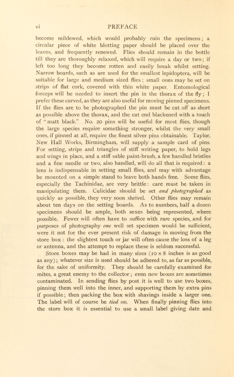 become mildewed, which would probably ruin the specimens; a circular piece of white blotting paper should be placed over the leaves, and frequently renewed. Flies should remain in the bottle till they are thoroughly relaxed, which will require a day or two; if left too long they become rotten and easily break whilst setting. Narrow boards, such as are used for the smallest lepidoptera, will be suitable for large and medium sized flies ; small ones may be set on strips of flat cork, covered with thin white paper. Entomological forceps will be needed to insert the pin in the thorax of the fly ; I prefer these curved, as they are also useful for moving pinned specimens. If the flies are to be photographed the pin must be cut off as short as possible above the thorax, and the cut end blackened with a touch of “ matt black.” No. 20 pins will be useful for most flies, though the large species require something stronger, whilst the very small ones, if pinned at all, require the finest silver pins obtainable. Taylor, New Hall Works, Birmingham, will supply a sample card of pins. For setting, strips and triangles of stiff writing paper, to hold legs and wings in place, and a stiff sable paint-brush, a few handled bristles and a fine needle or two, also handled, will do all that is required : a lens is indispensable in setting small flies, and may with advantage be mounted on a simple stand to leave both hands free. Some flies, especially the Tachinidae, are very brittle: care must be taken in manipulating them. Culicidae should be set atid photographed as quickly as possible, they very soon shrivel. Other flies may remain about ten days on the setting boards. As to numbers, half a dozen specimens should be ample, both sexes being represented, where possible. Fewer will often have to suffice with rare species, and for purposes of photography one well set specimen would be sufficient, were it not for the ever present risk of damage in moving from the store box : the slightest touch or jar will often cause the loss of a leg or antenna, and the attempt to replace these is seldom successful. Store boxes may be had in many sizes (10 x 8 inches is as good as any); whatever size is used should be adhered to, as far as possible, for the sake of uniformity. They should be carefully examined for mites, a great enemy to the collector ; even new boxes are sometimes contaminated. In sending flies by post it is well to use two boxes, pinning them well into the inner, and supporting them by extra pins if possible; then packing the box with shavings inside a larger one. The label will of course be tied on. When finally pinning flies into the store box it is essential to use a small label giving date and