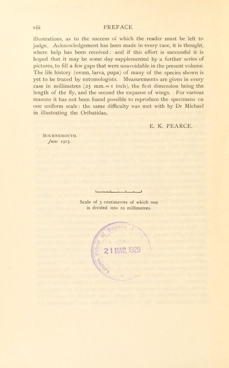 illustrations, as to the success of which the reader must be left to judge. Acknowledgement has been made in every case, it is thought, where help has been received : and if this effort is successful it is hoped that it may be some day supplemented by a further series of pictures, to fill a few gaps that were unavoidable in the present volume. The life history (ovum, larva, pupa) of many of the species shown is yet to be traced by entomologists. Measurements are given in every case in millimetres (25 mm.= i inch), the first dimension being the length of the fly, and the second the expanse of wings. For various reasons it has not been found possible to reproduce the specimens on one uniform scale: the same difficulty was met with by Dr Michael in illustrating the Oribatidae. E. K. PEARCE. Bournemouth. June 1915. 1 ■ ■. ■ 1.... 1 _1_■ 1 Scale of 3 centimetres of which one is divided into 10 millimetres. 21 llliAR. 1929
