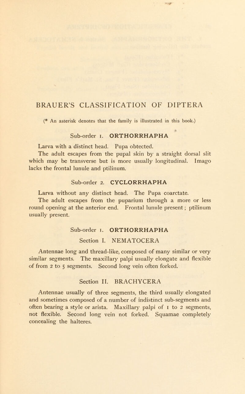 BRAUER’S CLASSIFICATION OF DIPTERA (* An asterisk denotes that the family is illustrated in this book.) Sub-order i. ORTHORRHAPHA Larva with a distinct head. Pupa obtected. The adult escapes from the pupal skin by a straight dorsal slit which may be transverse but is more usually longitudinal. Imago lacks the frontal lunule and ptilinum. Sub-order 2. CYCLORRHAPHA Larva without any distinct head. The Pupa coarctate. The adult escapes from the puparium through a more or less round opening at the anterior end. Frontal lunule present; ptilinum usually present. Sub-order i. ORTHORRHAPHA Section I. NEMATOCERA Antennae long and thread-like, composed of many similar or very similar segments. The maxillary palpi usually elongate and flexible of from 2 to 5 segments. Second long vein often forked. Section II. BRACHYCERA Antennae usually of three segments, the third usually elongated and sometimes composed of a number of indistinct sub-segments and often bearing a style or arista. Maxillary palpi of I to 2 segments, not flexible. Second long vein not forked. Squamae completely concealing the halteres.