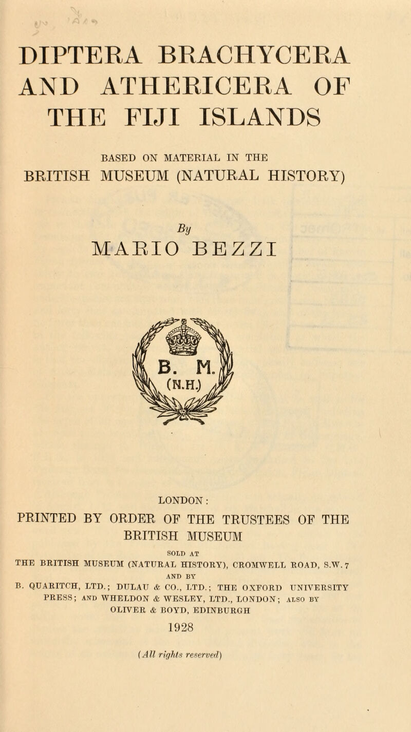 AND ATHERICERA OF THE FIJI ISLANDS BASED ON MATERIAL IN THE BRITISH MUSEUM (NATURAL HISTORY) By MARIO BEZZI LONDON: PRINTED BY ORDER OF THE TRUSTEES OF THE BRITISH MUSEUM SOLD AT THE BRITISH MUSEUM (NATURAL HISTORY), CROMWELL ROAD, S.W. 7 AND BY B. QUARITCH, LTD.; DULAU & CO., LTD.; THE OXEORD UNIVERSITY PRESS; and WHELDON & WESLEY, LTD., LONDON; ALSO by OLIVER & BOYD, EDINBURGH 1928 (A ll rights reserved)