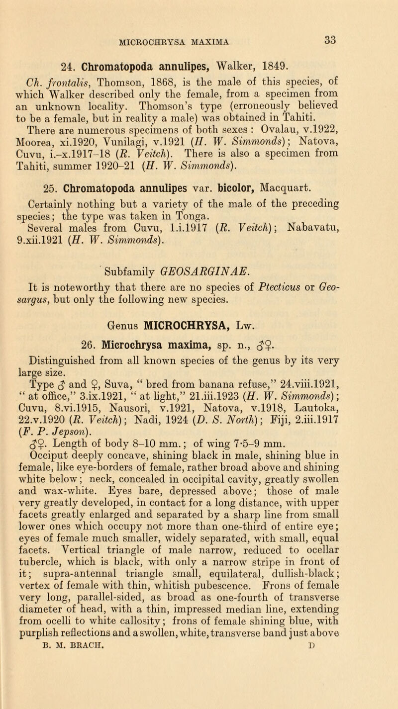 MICROCHRYSA MAXIMA 24. Chromatopoda annulipes, Walker, 1849. Ch. frontalis, Thomson, 1868, is the male of this species, of which Walker described only the female, from a specimen from an unknown locality. Thomson’s type (erroneously believed to be a female, but in reality a male) was obtained in Tahiti. There are numerous specimens of both sexes : Ovalau, v.1922, Moorea, xi.1920, Vunilagi, v.1921 (II. W. Simmonds); Natova, Cuvu, i.-x.1917-18 (R. Veitch). There is also a specimen from Tahiti, summer 1920-21 (H. W. Simmonds). 25. Chromatopoda annulipes var. bicolor, Macquart. Certainly nothing but a variety of the male of the preceding species; the type was taken in Tonga. Several males from Cuvu, 1 .i. 1917 (R. Veitch)', Nabavatu, 9.xii.l921 (H. W. Simmonds). Subfamily GEOSARGINAE. It is noteworthy that there are no species of Ptecticus or Geo- sargus, but only the following new species. Genus MICROCHRYSA, Lw. 26. Microchrysa maxima, sp. n., Distinguished from all known species of the genus by its very large size. Type (J and $, Suva, “ bred from banana refuse,” 24.viii.1921, “ at office,” 3.ix.l921, “ at light,” 21 .iii.1923 (H. W. Simmonds)', Cuvu, 8.vi.l915, Nausori, v.1921, Natova, v.1918, Lautoka, 22.V.1920 (R. Veitch); Nadi, 1924 (D. S. North); Fiji, 2.iii.l917 (F. P. Jepson). Length of body 8-10 mm.; of wing 7-5-9 mm. Occiput deeply concave, shining black in male, shining blue in female, like eye-borders of female, rather broad above and shining white below; neck, concealed in occipital cavity, greatly swollen and wax-white. Eyes bare, depressed above; those of male very greatly developed, in contact for a long distance, with upper facets greatly enlarged and separated by a sharp line from small lower ones which occupy not more than one-third of entire eye; eyes of female much smaller, widely separated, with small, equal facets. Vertical triangle of male narrow, reduced to ocellar tubercle, which is black, with only a narrow stripe in front of it; supra-antennal triangle small, equilateral, dullish-black; vertex of female with thin, whitish pubescence. Frons of female very long, parallel-sided, as broad as one-fourth of transverse diameter of head, with a thin, impressed median line, extending from ocelli to white callosity; frons of female shining blue, with purplish reflections and a swollen, white, transverse band j ust above B. M. BRACH. D