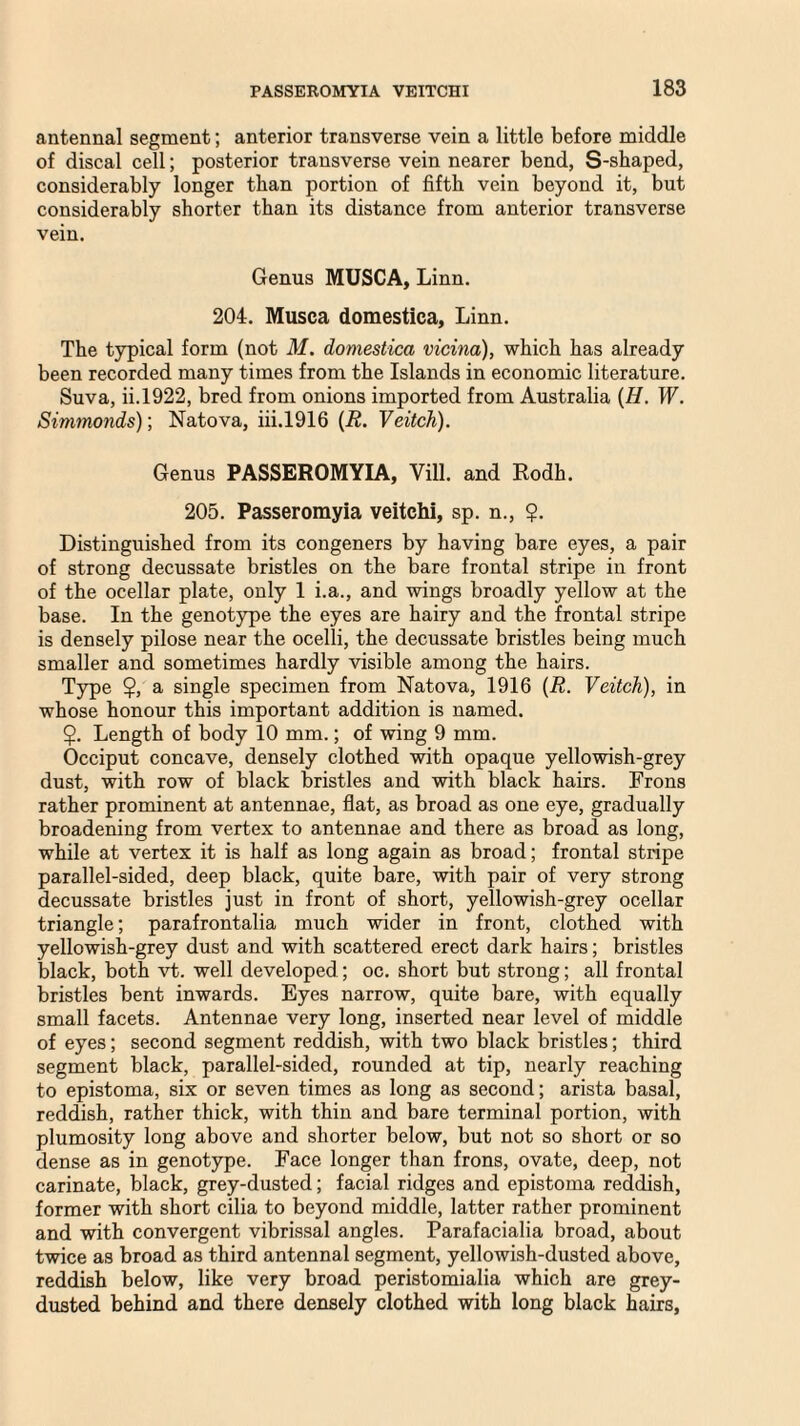 antennal segment; anterior transverse vein a little before middle of discal cell; posterior transverse vein nearer bend, S-shaped, considerably longer than portion of fifth vein beyond it, but considerably shorter than its distance from anterior transverse vein. Genus MUSCA, Linn. 204. Musca domestica, Linn. The typical form (not M. domestica vicina), which has already been recorded many times from the Islands in economic literature. Suva, ii.1922, bred from onions imported from Australia (H. W. Simmonds); Natova, iii.1916 (R. Veitch). Genus PASSEROMYIA, Vill. and Rodh. 205. Passeromyia veitchi, sp. n., $. Distinguished from its congeners by having bare eyes, a pair of strong decussate bristles on the bare frontal stripe in front of the ocellar plate, only 1 i.a., and wings broadly yellow at the base. In the genotype the eyes are hairy and the frontal stripe is densely pilose near the ocelli, the decussate bristles being much smaller and sometimes hardly visible among the hairs. Type $, a single specimen from Natova, 1916 (R. Veitch), in whose honour this important addition is named. $. Length of body 10 mm.; of wing 9 mm. Occiput concave, densely clothed with opaque yellowish-grey dust, with row of black bristles and with black hairs. Frons rather prominent at antennae, flat, as broad as one eye, gradually broadening from vertex to antennae and there as broad as long, while at vertex it is half as long again as broad; frontal stripe parallel-sided, deep black, quite bare, with pair of very strong decussate bristles just in front of short, yellowish-grey ocellar triangle; parafrontalia much wider in front, clothed with yellowish-grey dust and with scattered erect dark hairs; bristles black, both vt. well developed; oc. short but strong; all frontal bristles bent inwards. Eyes narrow, quite bare, with equally small facets. Antennae very long, inserted near level of middle of eyes; second segment reddish, with two black bristles; third segment black, parallel-sided, rounded at tip, nearly reaching to epistoma, six or seven times as long as second; arista basal, reddish, rather thick, with thin and bare terminal portion, with plumosity long above and shorter below, but not so short or so dense as in genotype. Face longer than frons, ovate, deep, not carinate, black, grey-dusted; facial ridges and epistoma reddish, former with short cilia to beyond middle, latter rather prominent and with convergent vibrissal angles. Parafacialia broad, about twice as broad as third antennal segment, yellowish-dusted above, reddish below, like very broad peristomialia which are grey- dusted behind and there densely clothed with long black hairs.