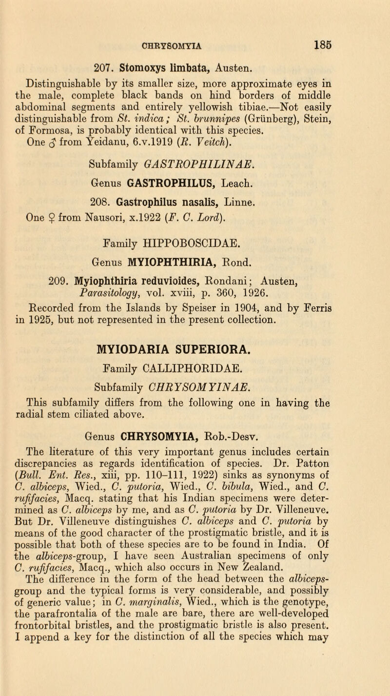 207. Stomoxys limbata, Austen. Distinguishable by its smaller size, more approximate eyes in the male, complete black bands on hind borders of middle abdominal segments and entirely yellowish tibiae.—Not easily distinguishable from St. indica ; St. brunnipes (Griinberg), Stein, of Formosa, is probably identical with this species. One from Yeidanu, 6.V.1919 (R. Veitch). Subfamily GASTROPHILINAE. Genus GASTROPHILUS, Leach. 208. Gastrophilus nasalis, Linne. One $ from Nausori, x.1922 (F. C. Lord). Family HIPPOBOSCIDAE. Genus MYIOPHTHIRIA, Rond. 209. Myiophthiria reduvioides, Rondani; Austen, Parasitology, vol. xviii, p. 360, 1926. Recorded from the Islands by Speiser in 1904, and by Ferris in 1925, but not represented in the present collection. MYIODARIA SUPERIORA. Family CALLIPHORIDAE. Subfamily CHRYSOMYINAE. This subfamily differs from the following one in having the radial stem ciliated above. Genus CHRYSOMYIA, Rob.-Desv. The literature of this very important genus includes certain discrepancies as regards identification of species. Dr. Patton (Bull. Ent. Res., xiii, pp. 110-111, 1922) sinks as synonyms of C. albiceps, Wied., C. putoria, Wied., C. bibula, Wied., and C. rufifacies, Macq. stating that his Indian specimens were deter¬ mined as C. albiceps by me, and as C. putoria by Dr. Villeneuve. But Dr. Villeneuve distinguishes C. albiceps and C. putoria by means of the good character of the prostigmatic bristle, and it is possible that both of these species are to be found in India. Of the albiceps-group, I have seen Australian specimens of only C. rufifacies, Macq., which also occurs in New Zealand. The difference in the form of the head between the albiceps- group and the typical forms is very considerable, and possibly of generic value; in C. marginalis, Wied., which is the genotype, the parafrontalia of the male are bare, there are well-developed frontorbital bristles, and the prostigmatic bristle is also present. I append a key for the distinction of all the species which may