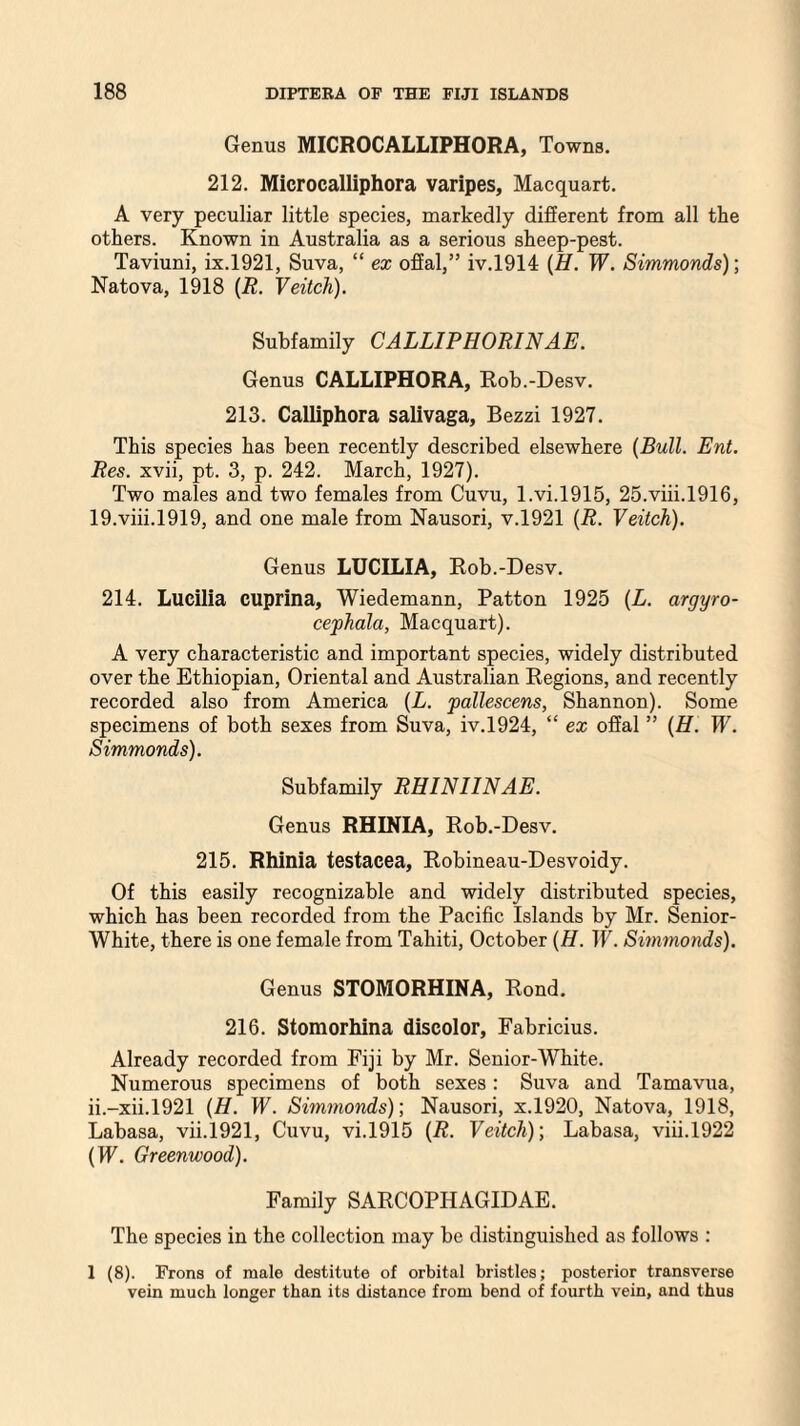 Genus MICROCALLIPHORA, Towns. 212. Microcalliphora varipes, Macquart. A very peculiar little species, markedly different from all tke others. Known in Australia as a serious sheep-pest. Taviuni, ix.1921, Suva, “ ex offal,” iv.1914 (H. W. Simmonds)-, Natova, 1918 (R. Veitch). Subfamily CALLIPHORINAE. Genus CALLIPHORA, Rob.-Desv. 213. Calliphora salivaga, Bezzi 1927. This species has been recently described elsewhere (Bull. Ent. Res. xvii, pt. 3, p. 242. March, 1927). Two males and two females from Cuvu, l.vi.1915, 25.viii.1916, 19.viii.1919, and one male from Nausori, v.1921 (R. Veitch). Genus LUCILIA, Rob.-Desv. 214. Lucilia cuprina, Wiedemann, Patton 1925 (L. argyro- cephala, Macquart). A very characteristic and important species, widely distributed over the Ethiopian, Oriental and Australian Regions, and recently recorded also from America (L. pallescens, Shannon). Some specimens of both sexes from Suva, iv.1924, “ ex offal ” (H. W. Simmonds). Subfamily RHINIINAE. Genus RHINIA, Rob.-Desv. 215. Rhinia testacea, Robineau-Desvoidy. Of this easily recognizable and widely distributed species, which has been recorded from the Pacific Islands by Mr. Senior- White, there is one female from Tahiti, October (H. IT. Simmonds). Genus STOMORHINA, Rond. 216. Stomorhina discolor, Fabricius. Already recorded from Fiji by Mr. Senior-White. Numerous specimens of both sexes: Suva and Tamavua, ii.-xii.1921 (H. W. Simmonds); Nausori, x.1920, Natova, 1918, Labasa, vii.1921, Cuvu, vi.1915 (R. Veitch); Labasa, viii.1922 (W. Greenwood). Family SARCOPHAGIDAE. The species in the collection may be distinguished as follows : 1 (8). Frons of male destitute of orbital bristles; posterior transverse vein much longer than its distance from bend of fourth vein, and thus