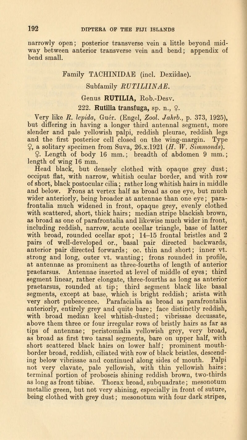 narrowly open; posterior transverse vein a little beyond mid¬ way between anterior transverse vein and bend; appendix of bend small. Family TACHINIDAE (incl. Dexiidae). Subfamily RUTILI1NAE. Genus RUTILIA, Rob.-Desv. 222. Rutilia transfuga, sp. n., $. Very like R. le'pida, Guer. (Engel, Zool. Jahrb., p. 373, 1925), but differing in having a longer third antennal segment, more slender and pale yellowish palpi, reddish pleurae, reddish legs and the first posterior cell closed on the wing-margin. Type $, a solitary specimen from Suva, 26.x.1921 (H. W. Simmonds). $. Length of body 16 mm.; breadth of abdomen 9 mm.; length of wing 16 mm. Head black, but densely clothed with opaque grey dust; occiput flat, with narrow, whitish ocular border, and with row of short, black postocular cilia; rather long whitish hairs in middle and below. Frons at vertex half as broad as one eye, but much wider anteriorly, being broader at antennae than one eye; para- frontalia much widened in front, opaque grey, evenly clothed with scattered, short, thick hairs; median stripe blackish brown, as broad as one of parafrontalia and likewise much wider in front, including reddish, narrow, acute ocellar triangle, base of latter with broad, rounded ocellar spot; 14-15 frontal bristles and 2 pairs of well-developed or., basal pair directed backwards, anterior pair directed forwards; oc. thin and short; inner vt. strong and long, outer vt. wanting; frons rounded in profile, at antennae as prominent as three-fourths of length of anterior praetarsus. Antennae inserted at level of middle of eyes; third segment linear, rather elongate, three-fourths as long as anterior praetarsus, rounded at tip; third segment black like basal segments, except at base, which is bright reddish; arista with very short pubescence. Parafacialia as broad as parafrontalia anteriorly, entirely grey and quite bare; face distinctly reddish, with broad median keel whitish-dusted; vibrissae decussate, above them three or four irregular rows of bristly hairs as far as tips of antennae; peristomialia yellowish grey, very broad, as broad as first two tarsal segments, bare on upper half, with short scattered black hairs on lower half; prominent mouth- border broad, reddish, ciliated with row of black bristles, descend¬ ing below vibrissae and continued along sides of mouth. Palpi not very clavate, pale yellowish, with thin yellowish hairs; terminal portion of proboscis shining reddish brown, two-thirds as long as front tibiae. Thorax broad, subquadrate; mesonotum metallic green, but not very shining, especially in front of suture, being clothed with grey dust; mesonotum with four dark stripes,