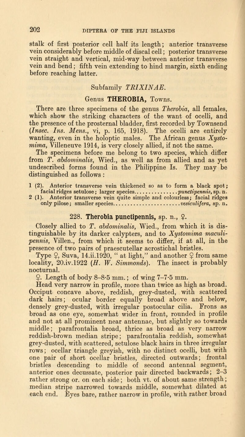 stalk of first posterior cell half its length; anterior transverse vein considerably before middle of discal cell; posterior transverse vein straight and vertical, mid-way between anterior transverse vein and bend; fifth vein extending to hind margin, sixth ending before reaching latter. Subfamily TRIXINAE. Genus THEROBIA, Towns. There are three specimens of the genus Therobia, all females, which show the striking characters of the want of ocelli, and the presence of the prosternal bladder, first recorded by Townsend (Insec. Ins. Mens., vi, p. 165, 1918). The ocelli are entirely wanting, even in the holoptic males. The African genus Xysto- mima, Villeneuve 1914, is very closely allied, if not the same. The specimens before me belong to two species, which differ from T. abdominalis, Wied., as well as from allied and as yet undescribed forms found in the Philippine Is. They may be distinguished as follows : 1 (2). Anterior transverse vein thickened so as to form a black spot; facial ridges setulose; larger species.punctipennis, sp. n. 2 (1). Anterior transverse vein quite simple and colourless; facial ridges only pilose; smaller species.vesiculifera, sp. n. 228. Therobia punctipennis, sp. n., $. Closely allied to T. abdominalis, Wied., from which it is dis¬ tinguishable by its darker calypters, and to Xystomima maculi- pennis, Villen., from which it seems to differ, if at all, in the presence of two pairs of praescutellar acrostichal bristles. Type $, Suva, 14.ii.1920, “ at light,” and another $ from same locality, 20.iv. 1922 (H. W. Simmonds). The insect is probably nocturnal. $. Length of body 8-8-5 mm.; of wing 7-7-5 mm. Head very narrow in profile, more than twice as high as broad. Occiput concave above, reddish, grey-dusted, with scattered dark hairs; ocular border equally broad above and below, densely grey-dusted, with irregular postocular cilia. Frons as broad as one eye, somewhat wider in front, rounded in profile and not at all prominent near antennae, but slightly so towards middle; parafrontalia broad, thrice as broad as very narrow reddish-brown median stripe; parafrontalia reddish, somewhat grey-dusted, with scattered, setulose black hairs in three irregular rows; ocellar triangle greyish, with no distinct ocelli, but with one pair of short ocellar bristles, directed outwards; frontal bristles descending to middle of second antennal segment, anterior ones decussate, posterior pair directed backwards; 2-3 rather strong or. on each side; both vt. of about same strength; median stripe narrowed towards middle, somewhat dilated at each end. Byes bare, rather narrow in profile, with rather broad