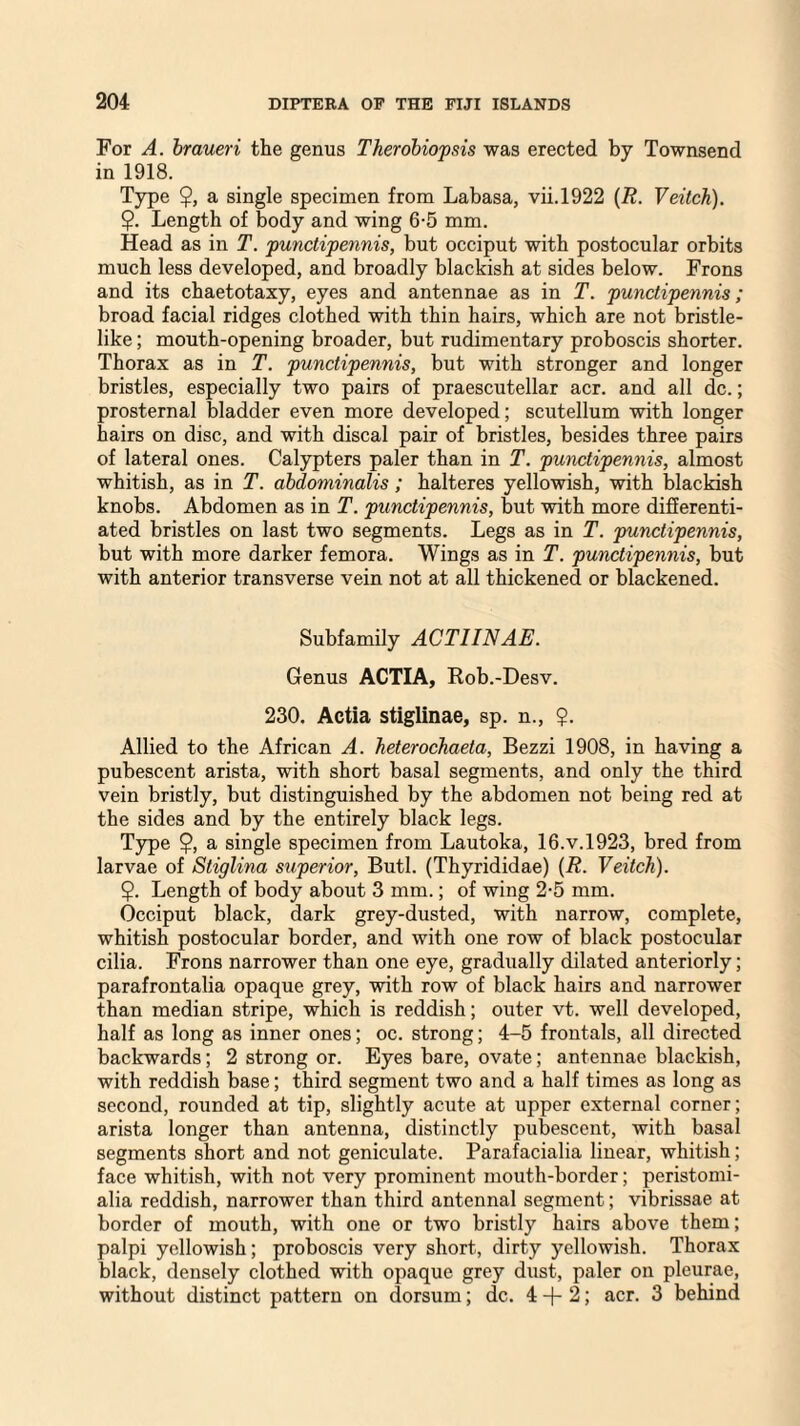 For A. braueri the genus Therobiopsis was erected by Townsend in 1918. Type $, a single specimen from Labasa, vii.1922 (R. Veitch). $. Length of body and wing 6-5 mm. Head as in T. punctipennis, but occiput with postocular orbits much less developed, and broadly blackish at sides below. Frons and its chaetotaxy, eyes and antennae as in T. punctipennis; broad facial ridges clothed with thin hairs, which are not bristle- like ; mouth-opening broader, but rudimentary proboscis shorter. Thorax as in T. punctipennis, but with stronger and longer bristles, especially two pairs of praescutellar acr. and all dc.; prosternal bladder even more developed; scutellum with longer hairs on disc, and with discal pair of bristles, besides three pairs of lateral ones. Calypters paler than in T. punctipennis, almost whitish, as in T. abdominalis; halteres yellowish, with blackish knobs. Abdomen as in T. punctipennis, but with more differenti¬ ated bristles on last two segments. Legs as in T. punctipennis, but with more darker femora. Wings as in T. punctipennis, but with anterior transverse vein not at all thickened or blackened. Subfamily ACTIINAE. Genus ACTIA, Rob.-Desv. 230. Actia stiglinae, sp. n., $. Allied to the African A. heterochaeta, Bezzi 1908, in having a pubescent arista, with short basal segments, and only the third vein bristly, but distinguished by the abdomen not being red at the sides and by the entirely black legs. Type $, a single specimen from Lautoka, 16.V.1923, bred from larvae of Stiglina superior, Butl. (Thyrididae) (R. Veitch). $. Length of body about 3 mm.; of wing 2-5 mm. Occiput black, dark grey-dusted, with narrow, complete, whitish postocular border, and with one row of black postocular cilia. Frons narrower than one eye, gradually dilated anteriorly; parafrontalia opaque grey, with row of black hairs and narrower than median stripe, which is reddish; outer vt. well developed, half as long as inner ones; oc. strong; 4-5 frontals, all directed backwards; 2 strong or. Eyes bare, ovate; antennae blackish, with reddish base; third segment two and a half times as long as second, rounded at tip, slightly acute at upper external corner; arista longer than antenna, distinctly pubescent, with basal segments short and not geniculate. Parafacialia linear, whitish; face whitish, with not very prominent mouth-border; peristomi- alia reddish, narrower than third antennal segment; vibrissae at border of mouth, with one or two bristly hairs above them; palpi yellowish; proboscis very short, dirty yellowish. Thorax black, densely clothed with opaque grey dust, paler on pleurae, without distinct pattern on dorsum; dc. 4 -f- 2; acr. 3 behind