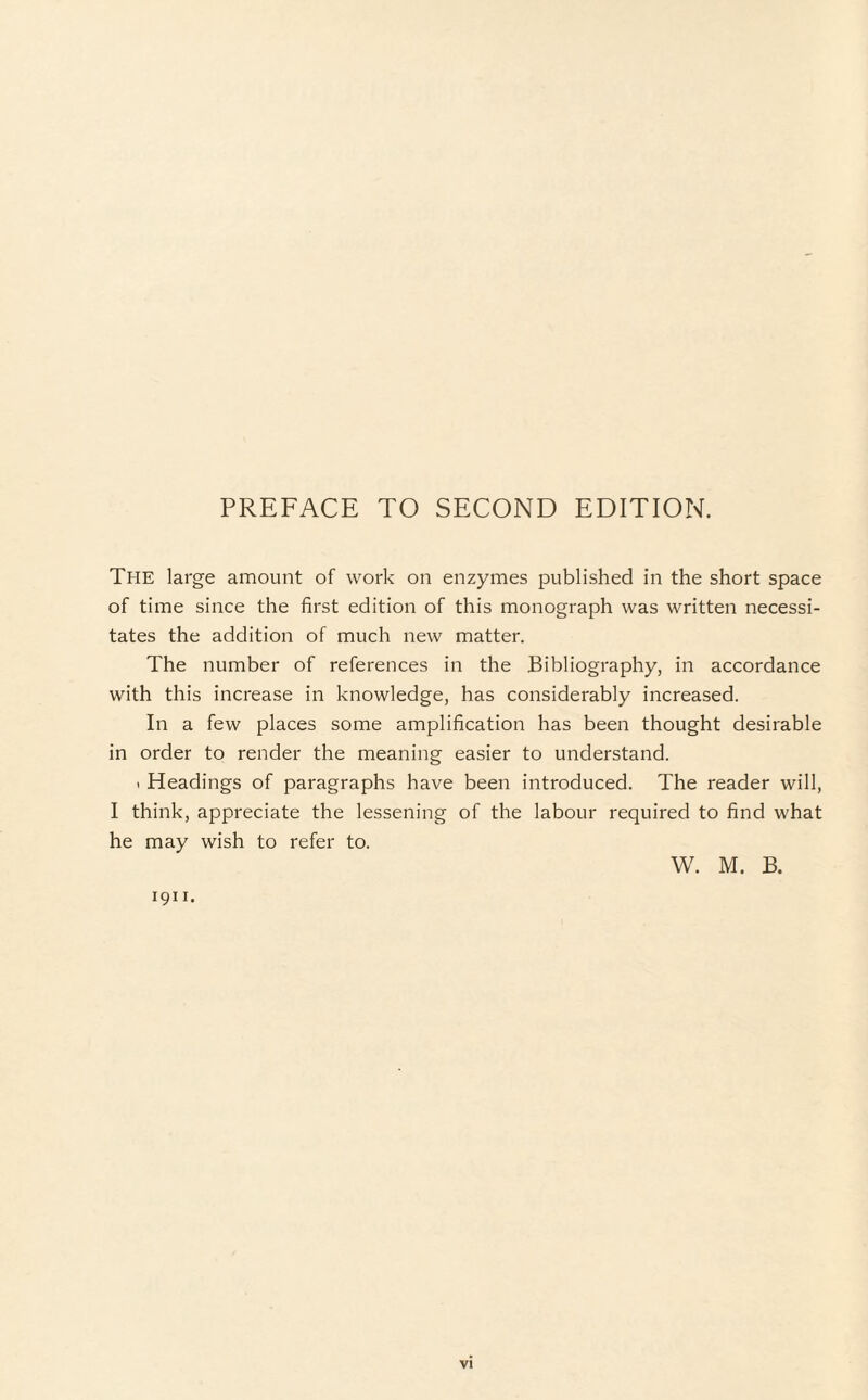 PREFACE TO SECOND EDITION. The large amount of work on enzymes published in the short space of time since the first edition of this monograph was written necessi¬ tates the addition of much new matter. The number of references in the Bibliography, in accordance with this increase in knowledge, has considerably increased. In a few places some amplification has been thought desirable in order to render the meaning easier to understand. * Headings of paragraphs have been introduced. The reader will, I think, appreciate the lessening of the labour required to find what he may wish to refer to. W. M. B. 1911.