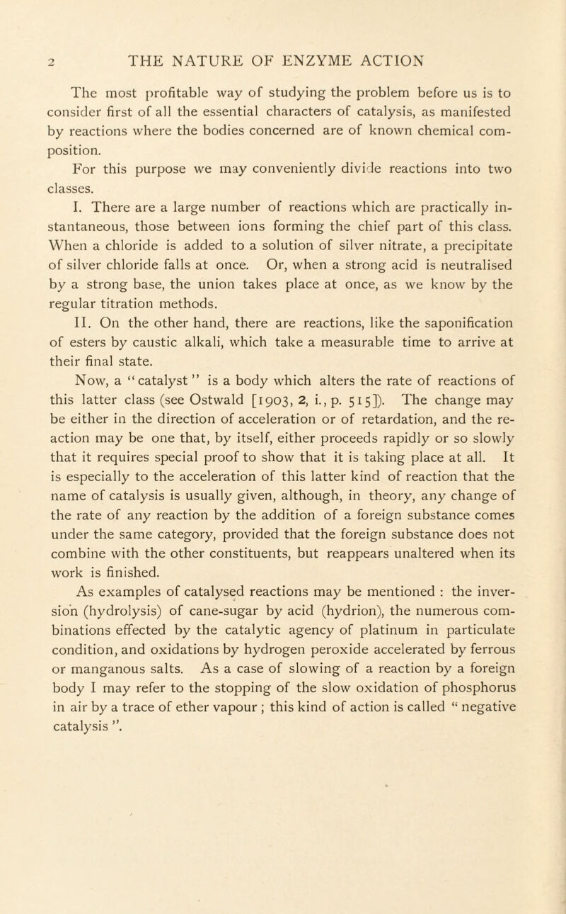 The most profitable way of studying the problem before us is to consider first of all the essential characters of catalysis, as manifested by reactions where the bodies concerned are of known chemical com¬ position. For this purpose we may conveniently divide reactions into two classes. I. There are a large number of reactions which are practically in¬ stantaneous, those between ions forming the chief part of this class. When a chloride is added to a solution of silver nitrate, a precipitate of silver chloride falls at once. Or, when a strong acid is neutralised by a strong base, the union takes place at once, as we know by the regular titration methods. II. On the other hand, there are reactions, like the saponification of esters by caustic alkali, which take a measurable time to arrive at their final state. Now, a “catalyst ” is a body which alters the rate of reactions of this latter class (see Ostwald [1903, 2, i.,p. 515]). The change may be either in the direction of acceleration or of retardation, and the re¬ action may be one that, by itself, either proceeds rapidly or so slowly that it requires special proof to show that it is taking place at all. It is especially to the acceleration of this latter kind of reaction that the name of catalysis is usually given, although, in theory, any change of the rate of any reaction by the addition of a foreign substance comes under the same category, provided that the foreign substance does not combine with the other constituents, but reappears unaltered when its work is finished. As examples of catalysed reactions may be mentioned : the inver¬ sion (hydrolysis) of cane-sugar by acid (hydrion), the numerous com¬ binations effected by the catalytic agency of platinum in particulate condition, and oxidations by hydrogen peroxide accelerated by ferrous or manganous salts. As a case of slowing of a reaction by a foreign body I may refer to the stopping of the slow oxidation of phosphorus in air by a trace of ether vapour ; this kind of action is called “ negative catalysis ”.