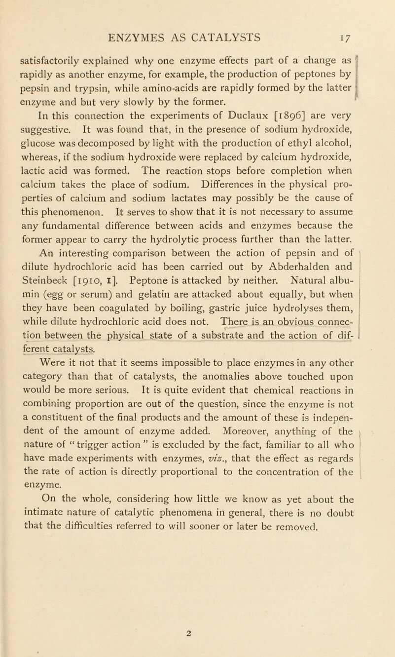 satisfactorily explained why one enzyme effects part of a change as rapidly as another enzyme, for example, the production of peptones by pepsin and trypsin, while amino-acids are rapidly formed by the latter enzyme and but very slowly by the former. In this connection the experiments of Duclaux [1896] are very suggestive. It was found that, in the presence of sodium hydroxide, glucose was decomposed by light with the production of ethyl alcohol, whereas, if the sodium hydroxide were replaced by calcium hydroxide, lactic acid was formed. The reaction stops before completion when calcium takes the place of sodium. Differences in the physical pro¬ perties of calcium and sodium lactates may possibly be the cause of this phenomenon. It serves to show that it is not necessary to assume any fundamental difference between acids and enzymes because the former appear to carry the hydrolytic process further than the latter. An interesting comparison between the action of pepsin and of dilute hydrochloric acid has been carried out by Abderhalden and Steinbeck [1910, 1]. Peptone is attacked by neither. Natural albu¬ min (egg or serum) and gelatin are attacked about equally, but when they have been coagulated by boiling, gastric juice hydrolyses them, while dilute hydrochloric acid does not. There is an obvious connec¬ tion between the physical state of a substrate and the action of dif¬ ferent catalysts. Were it not that it seems impossible to place enzymes in any other category than that of catalysts, the anomalies above touched upon would be more serious. It is quite evident that chemical reactions in combining proportion are out of the question, since the enzyme is not a constituent of the final products and the amount of these is indepen¬ dent of the amount of enzyme added. Moreover, anything of the nature of “trigger action ” is excluded by the fact, familiar to all who have made experiments with enzymes, viz., that the effect as regards the rate of action is directly proportional to the concentration of the enzyme. On the whole, considering how little we know as yet about the intimate nature of catalytic phenomena in general, there is no doubt that the difficulties referred to will sooner or later be removed. 2