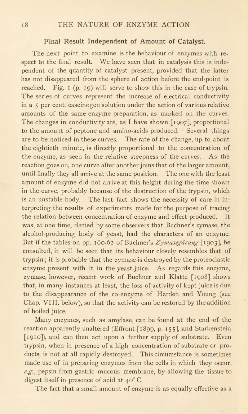 Final Result Independent of Amount of Catalyst. The next point to examine is the behaviour of enzymes with re¬ spect to the final result. We have seen that in catalysis this is inde¬ pendent of the quantity of catalyst present, provided that the latter has not disappeared from the sphere of action before the end-point is reached. Fig. I (p. 19) will serve to show this in the case of trypsin. The series of curves represent the increase of electrical conductivity in a 5 per cent, caseinogen solution under the action of various relative amounts of the same enzyme preparation, as marked on the curves. The changes in conductivity are, as I have shown [1907], proportional to the amount of peptone and amino-acids produced. Several things are to be noticed in these curves. The rate of the change, up to about the eightieth minute, is directly proportional to the concentration of the enzyme, as seen in the relative steepness of the curves. As the reaction goes on, one curve after another joins that of the larger amount, until finally they all arrive at the same position. The one with the least amount of enzyme did not arrive at this height during the time shown in the curve, probably because of the destruction of the trypsin, which is an unstable body. The last fact shows the necessity of care in in¬ terpreting the results of experiments made for the purpose of tracing the relation between concentration of enzyme and effect produced. It was, at one time, denied by some observers that Buchner’s zymase, the alcohol-producing body of yeast, had the characters of an enzyme. But if the tables on pp. 160-62 of Buchner’s Zymasegarung [1903], be consulted, it will be seen that its behaviour closely resembles that of trypsin ; it is probable that the zymase is destroyed by the proteoclastic enzyme present with it in the yeast-juice. As regards this enzyme, zymase, however, recent work of Buchner aud Klatte [1908] shows that, in many instances at least, the loss of activity of kept juice is due to the disappearance of the co-enzyme of Harden and Young (see Chap. VIII. below), so that the activity can be restored by the addition of boiled juice. Many enzymes, such as amylase, can be found at the end of the reaction apparently unaltered (Effront [1899, p. 155], and Starkenstein [1910]), and can then act upon a further supply of substrate. Even trypsin, when in presence of a high concentration of substrate or pro¬ ducts, is not at all rapidly destroyed. This circumstance is sometimes made use of in preparing enzymes from the cells in which they occur, e.g., pepsin from gastric mucous membrane, by allowing the tissue to digest itself in presence of acid at 40° C. The fact that a small amount of enzyme is as equally effective as a