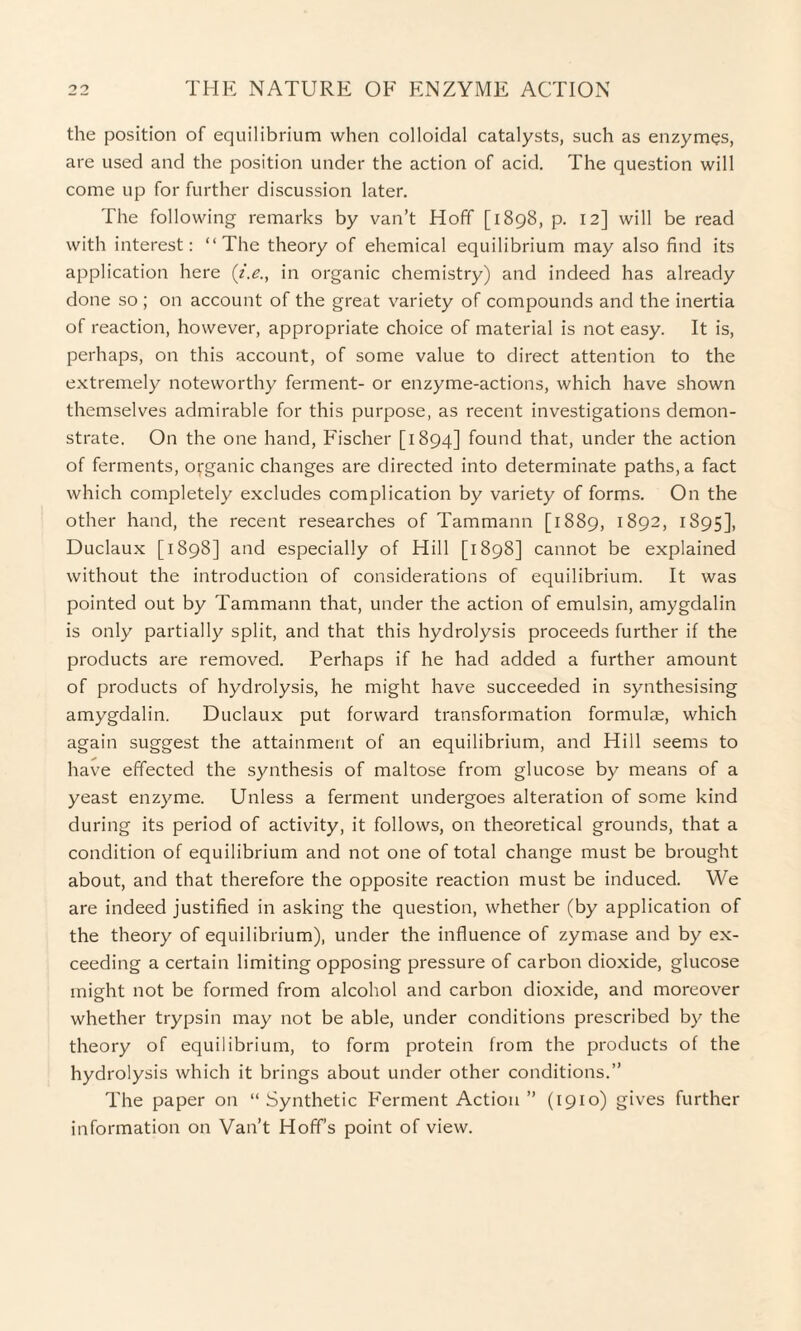 the position of equilibrium when colloidal catalysts, such as enzymes, are used and the position under the action of acid. The question will come up for further discussion later. The following remarks by van’t Hoff [1898, p. 12] will be read with interest: “The theory of ehemical equilibrium may also find its application here (i.e., in organic chemistry) and indeed has already done so ; on account of the great variety of compounds and the inertia of reaction, however, appropriate choice of material is not easy. It is, perhaps, on this account, of some value to direct attention to the extremely noteworthy ferment- or enzyme-actions, which have shown themselves admirable for this purpose, as recent investigations demon¬ strate. On the one hand, Fischer [1894] found that, under the action of ferments, organic changes are directed into determinate paths, a fact which completely excludes complication by variety of forms. On the other hand, the recent researches of Tammann [1889, 1892, 1895], Duclaux [1898] and especially of Hill [1898] cannot be explained without the introduction of considerations of equilibrium. It was pointed out by Tammann that, under the action of emulsin, amygdalin is only partially split, and that this hydrolysis proceeds further if the products are removed. Perhaps if he had added a further amount of products of hydrolysis, he might have succeeded in synthesising amygdalin. Duclaux put forward transformation formulas, which again suggest the attainment of an equilibrium, and Hill seems to have effected the synthesis of maltose from glucose by means of a yeast enzyme. Unless a ferment undergoes alteration of some kind during its period of activity, it follows, on theoretical grounds, that a condition of equilibrium and not one of total change must be brought about, and that therefore the opposite reaction must be induced. We are indeed justified in asking the question, whether (by application of the theory of equilibrium), under the influence of zymase and by ex¬ ceeding a certain limiting opposing pressure of carbon dioxide, glucose might not be formed from alcohol and carbon dioxide, and moreover whether trypsin may not be able, under conditions prescribed by the theory of equilibrium, to form protein from the products of the hydrolysis which it brings about under other conditions.” The paper on “Synthetic Ferment Action ” (1910) gives further information on Van’t Hoff’s point of view.