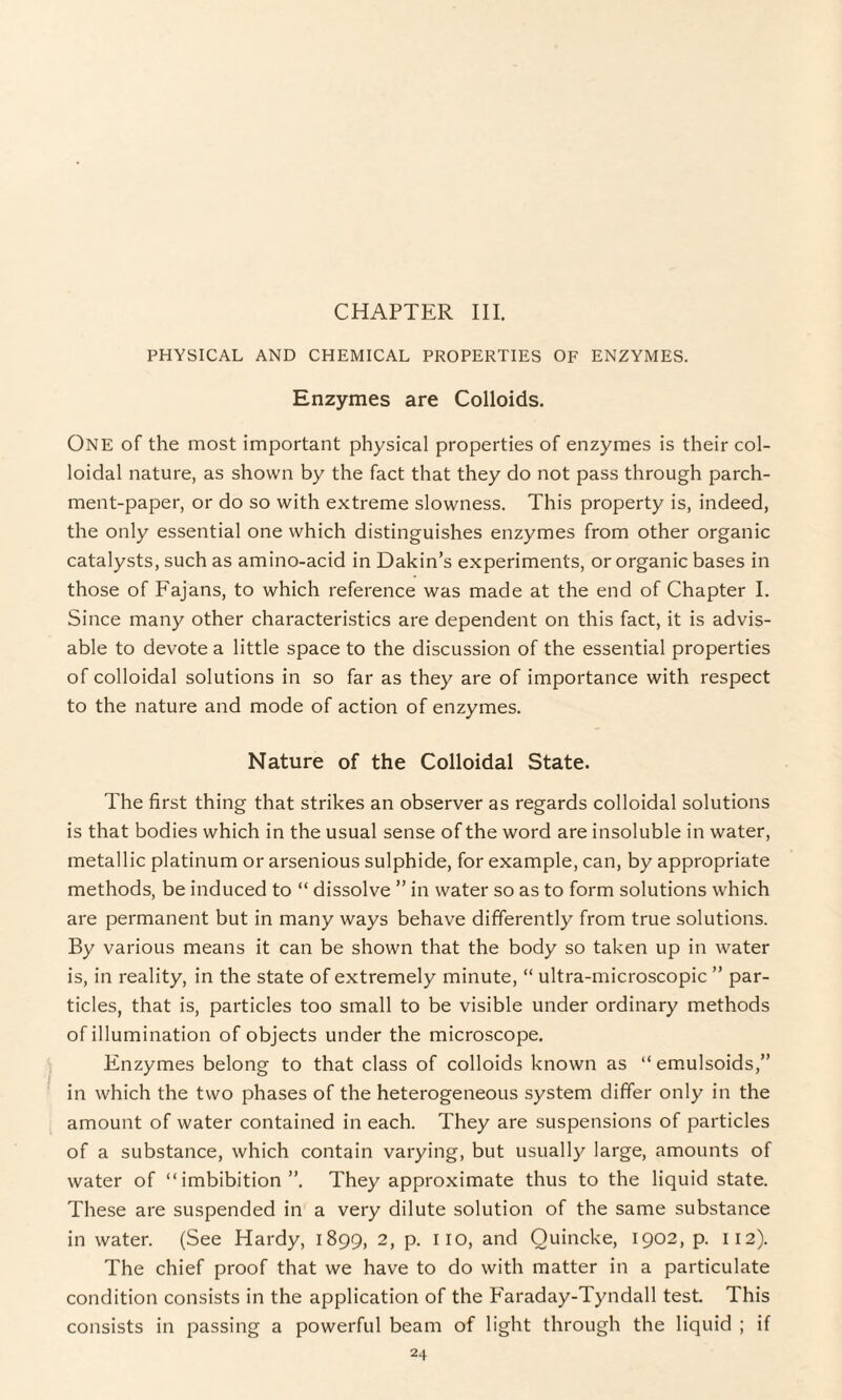 CHAPTER III. PHYSICAL AND CHEMICAL PROPERTIES OF ENZYMES. Enzymes are Colloids. One of the most important physical properties of enzymes is their col¬ loidal nature, as shown by the fact that they do not pass through parch¬ ment-paper, or do so with extreme slowness. This property is, indeed, the only essential one which distinguishes enzymes from other organic catalysts, such as amino-acid in Dakin’s experiments, or organic bases in those of Fajans, to which reference was made at the end of Chapter I. Since many other characteristics are dependent on this fact, it is advis¬ able to devote a little space to the discussion of the essential properties of colloidal solutions in so far as they are of importance with respect to the nature and mode of action of enzymes. Nature of the Colloidal State. The first thing that strikes an observer as regards colloidal solutions is that bodies which in the usual sense of the word are insoluble in water, metallic platinum or arsenious sulphide, for example, can, by appropriate methods, be induced to “ dissolve ” in water so as to form solutions which are permanent but in many ways behave differently from true solutions. By various means it can be shown that the body so taken up in water is, in reality, in the state of extremely minute, “ ultra-microscopic ” par¬ ticles, that is, particles too small to be visible under ordinary methods of illumination of objects under the microscope. Enzymes belong to that class of colloids known as “ emulsoids,” in which the two phases of the heterogeneous system differ only in the amount of water contained in each. They are suspensions of particles of a substance, which contain varying, but usually large, amounts of water of “imbibition”. They approximate thus to the liquid state. These are suspended in a very dilute solution of the same substance in water. (See Hardy, 1899, 2, p. no, and Quincke, 1902, p. 112). The chief proof that we have to do with matter in a particulate condition consists in the application of the Faraday-Tyndall test. This consists in passing a powerful beam of light through the liquid ; if