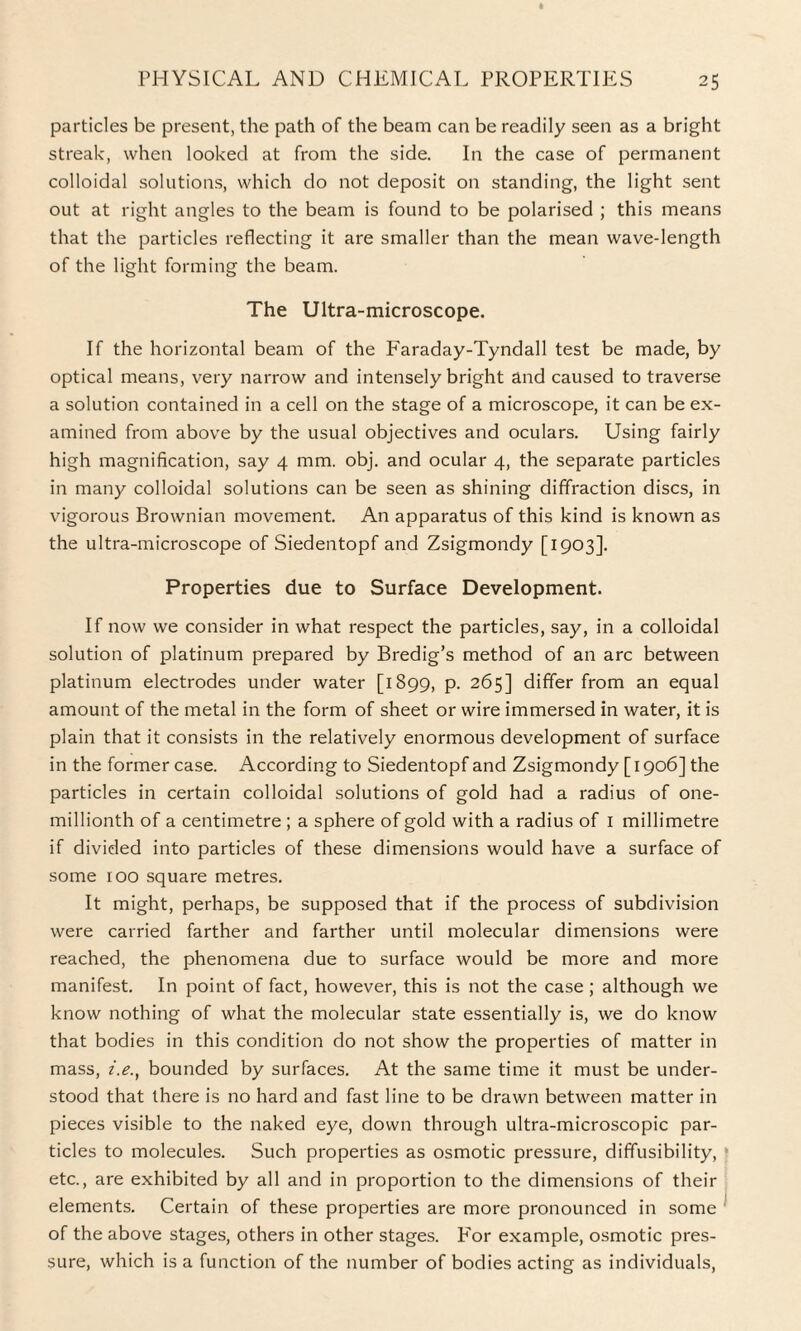 particles be present, the path of the beam can be readily seen as a bright streak, when looked at from the side. In the case of permanent colloidal solutions, which do not deposit on standing, the light sent out at right angles to the beam is found to be polarised ; this means that the particles reflecting it are smaller than the mean wave-length of the light forming the beam. The Ultra-microscope. If the horizontal beam of the Faraday-Tyndall test be made, by optical means, very narrow and intensely bright and caused to traverse a solution contained in a cell on the stage of a microscope, it can be ex¬ amined from above by the usual objectives and oculars. Using fairly high magnification, say 4 mm. obj. and ocular 4, the separate particles in many colloidal solutions can be seen as shining diffraction discs, in vigorous Brownian movement. An apparatus of this kind is known as the ultra-microscope of Siedentopf and Zsigmondy [1903]. Properties due to Surface Development. If now we consider in what respect the particles, say, in a colloidal solution of platinum prepared by Bredig’s method of an arc between platinum electrodes under water [1899, p. 265] differ from an equal amount of the metal in the form of sheet or wire immersed in water, it is plain that it consists in the relatively enormous development of surface in the former case. According to Siedentopf and Zsigmondy [ 1906] the particles in certain colloidal solutions of gold had a radius of one- millionth of a centimetre ; a sphere of gold with a radius of I millimetre if divided into particles of these dimensions would have a surface of some 100 square metres. It might, perhaps, be supposed that if the process of subdivision were carried farther and farther until molecular dimensions were reached, the phenomena due to surface would be more and more manifest. In point of fact, however, this is not the case ; although we know nothing of what the molecular state essentially is, we do know that bodies in this condition do not show the properties of matter in mass, i.e., bounded by surfaces. At the same time it must be under¬ stood that there is no hard and fast line to be drawn between matter in pieces visible to the naked eye, down through ultra-microscopic par¬ ticles to molecules. Such properties as osmotic pressure, diffusibility, etc., are exhibited by all and in proportion to the dimensions of their elements. Certain of these properties are more pronounced in some of the above stages, others in other stages. For example, osmotic pres¬ sure, which is a function of the number of bodies acting as individuals,