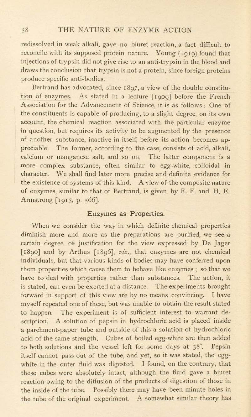 redissolved in weak alkali, gave no biuret reaction, a fact difficult to reconcile with its supposed protein nature. Young (1919) found that injections of trypsin did not give rise to an anti-trypsin in the blood and draws the conclusion that trypsin is not a protein, since foreign proteins produce specific anti-bodies. Bertrand has advocated, since 1897, a view of the double constitu¬ tion of enzymes. As stated in a lecture [1909] before the French Association for the Advancement of Science, it is as follows : One of the constituents is capable of producing, to a slight degree, on its own account, the chemical reaction associated with the particular enzyme in question, but requires its activity to be augmented by the presence of another substance, inactive in itself, before its action becomes ap¬ preciable. The former, according to the case, consists of acid, alkali, calcium or manganese salt, and so on. The latter component is a more complex substance, often similar to egg-white, colloidal in character. We shall find later more precise and definite evidence for the existence of systems of this kind. A view of the composite nature of enzymes, similar to that of Bertrand, is given by E. F. and H. E. Armstrong [1913, p. 566]. Enzymes as Properties. When we consider the way in which definite chemical properties diminish more and more as the preparations are purified, we see a certain degree of justification for the view expressed by De Jager [1890] and by Arthus [1896], viz., that enzymes are not chemical individuals, but that various kinds of bodies may have conferred upon them properties which cause them to behave like enzymes ; so that we have to deal with properties rather than substances. The action, it is stated, can even be exerted at a distance. The experiments brought forward in support of this view are by no means convincing. I have myself repeated one of these, but was unable to obtain the result stated to happen. The experiment is of sufficient interest to warrant de¬ scription. A solution of pepsin in hydrochloric acid is placed inside a parchment-paper tube and outside of this a solution of hydrochloric acid of the same strength. Cubes of boiled egg-white are then added to both solutions and the vessel left for some days at 38°. Pepsin itself cannot pass out of the tube, and yet, so it was stated, the egg- white in the outer fluid was digested. I found, on the contrary, that these cubes were absolutely intact, although the fluid gave a biuret reaction owing to the diffusion of the products of digestion of those in the inside of the tube. Possibly there may have been minute holes in the tube of the original experiment. A somewhat similar theory has