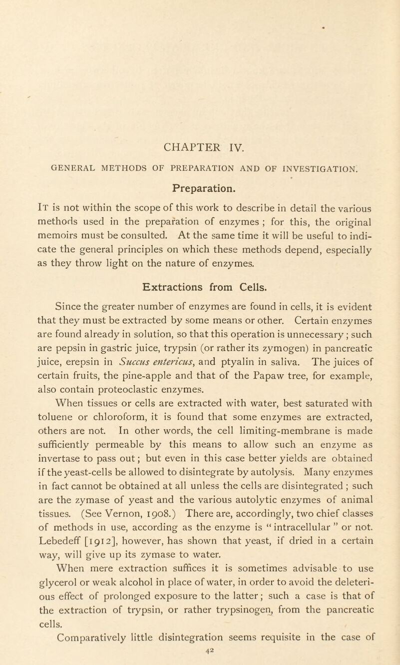 CHAPTER IV. GENERAL METHODS OF PREPARATION AND OF INVESTIGATION. Preparation. It is not within the scope of this work to describe in detail the various methods used in the preparation of enzymes ; for this, the original memoirs must be consulted. At the same time it will be useful to indi¬ cate the general principles on which these methods depend, especially as they throw light on the nature of enzymes. Extractions from Cells. Since the greater number of enzymes are found in cells, it is evident that they must be extracted by some means or other. Certain enzymes are found already in solution, so that this operation is unnecessary ; such are pepsin in gastric juice, trypsin (or rather its zymogen) in pancreatic juice, erepsin in Succus entericus, and ptyalin in saliva. The juices of certain fruits, the pine-apple and that of the Papaw tree, for example, also contain proteoclastic enzymes. When tissues or cells are extracted with water, best saturated with toluene or chloroform, it is found that some enzymes are extracted, others are not. In other words, the cell limiting-membrane is made sufficiently permeable by this means to allow such an enzyme as invertase to pass out; but even in this case better yields are obtained if the yeast-cells be allowed to disintegrate by autolysis. Many enzymes in fact cannot be obtained at all unless the cells are disintegrated ; such are the zymase of yeast and the various autolytic enzymes of animal tissues. (See Vernon, 1908.) There are, accordingly, two chief classes of methods in use, according as the enzyme is “ intracellular ” or not. Lebedeff [1912], however, has shown that yeast, if dried in a certain way, will give up its zymase to water. When mere extraction suffices it is sometimes advisable to use glycerol or weak alcohol in place of water, in order to avoid the deleteri¬ ous effect of prolonged exposure to the latter; such a case is that of the extraction of trypsin, or rather trypsinogen, from the pancreatic cells. Comparatively little disintegration seems requisite in the case of