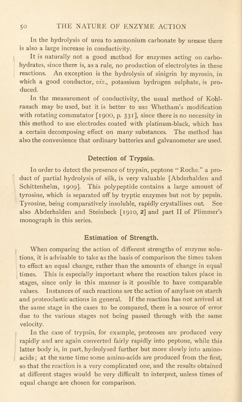 In the hydrolysis of urea to ammonium carbonate by urease there is also a large increase in conductivity. It is naturally not a good method for enzymes acting on carbo¬ hydrates, since there is, as a rule, no production of electrolytes in these reactions. An exception is the hydrolysis of sinigrin by myrosin, in which a good conductor, viz., potassium hydrogen sulphate, is pro¬ duced. In the measurement of conductivity, the usual method of Kohl- rausch may be used, but it is better to use Whetham’s modification with rotating commutator [1900, p. 331], since there is no necessity in this method to use electrodes coated with platinum-black, which has a certain decomposing effect on many substances. The method has also the convenience that ordinary batteries and galvanometer are used. Detection of Trypsin. In order to detect the presence of trypsin, peptone “ Roche.” a pro¬ duct of partial hydrolysis of silk, is very valuable [Abderhalden and Schittenhelm, 1909]. This polypeptide contains a large amount of tyrosine, which is separated off by tryptic enzymes but not by pepsin. Tyrosine, being comparatively insoluble, rapidly crystallises out. See also Abderhalden and Steinbeck [1910, 2] and part II of Pliminer’s monograph in this series. Estimation of Strength. When comparing the action of different strengths of enzyme solu¬ tions, it is advisable to take as the basis of comparison the times taken to effect an equal change, rather than the amounts of change in equal times. This is especially important where the reaction takes place in stages, since only in this manner is it possible to have comparable values. Instances of such reactions are the action of amylase on starch and proteoclastic actions in general. If the reaction has not arrived at the same stage in the cases to be compared, there is a source of error due to the various stages not being passed through with the same velocity. In the case of trypsin, for example, proteoses are produced very rapidly and are again converted fairly rapidly into peptone, while this latter body is, in part, hydrolysed further but more slowly into amino- acids; at the same time some amino-acids are produced from the first, so that the reaction is a very complicated one, and the results obtained at different stages would be very difficult to interpret, unless times of equal change are chosen for comparison.