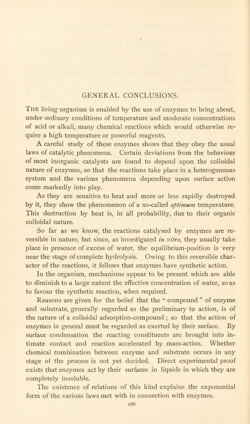 The living organism is enabled by the use of enzymes to bring about, under ordinary conditions of temperature and moderate concentrations of acid or alkali, many chemical reactions which would otherwise re¬ quire a high temperature or powerful reagents. A careful study of these enzymes shows that they obey the usual laws of catalytic phenomena. Certain deviations from the behaviour of most inorganic catalysts are found to depend upon the colloidal nature of enzymes, so that the reactions take place in a heterogeneous system and the various phenomena depending upon surface action come markedly into play. As they are sensitive to heat and more or less rapidly destroyed by it, they show the phenomenon of a so-called optimum temperature. This destruction by heat is, in all probability, due to their organic colloidal nature. So far as we know, the reactions catalysed by enzymes are re¬ versible in nature, but since, as investigated in vitro, they usually take place in presence of excess of water, the equilibrium-position is very near the stage of complete hydrolysis. Owing to this reversible char¬ acter of the reactions, it follows that enzymes have synthetic action. In the organism, mechanisms appear to be present which are able to diminish to a large extent the effective concentration of water, so as to favour the synthetic reaction, when required. Reasons are given for the belief that the “ compound ” of enzyme and substrate, generally regarded as the preliminary to action, is of the nature of a colloidal adsorption-compound ; so that the action of enzymes in general must be regarded as exerted by their surface. By surface condensation the reacting constituents are brought into in¬ timate contact and reaction accelerated by mass-action. Whether chemical combination between enzyme and substrate occurs in any stage of the process is not yet decided. Direct experimental proof exists that enzymes act by their surfaces in liquids in which they are completely insoluble. The existence of relations of this kind explains the exponential form of the various laws met with in connection with enzymes.
