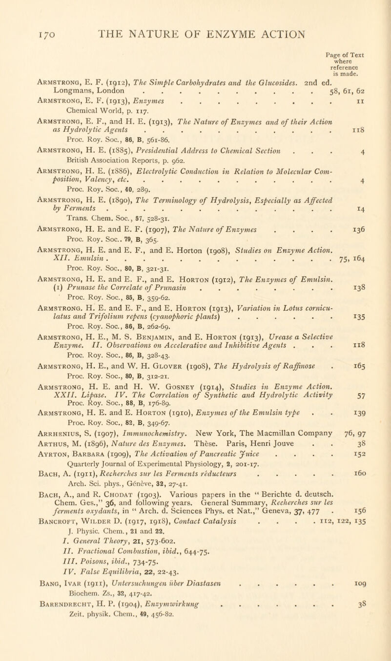 Page of Text where reference is made. Armstrong, E. F. (1912), The Simple Carbohydrates and the Glucosidcs. 2nd ed. Longmans, London ... 58, 61, 62 Armstrong, E. F. (1913), Enzymes .. 11 Chemical World, p. 117. Armstrong, E. F., and H. E. (1913), The Nature of Enzymes and of their Action as Hydrolytic Agents ........... 118 Proc. Roy. Soc., 86, B, 561-86. Armstrong, H. E. (1885), Presidential Address to Chemical Section ... 4 British Association Reports, p. 962. Armstrong, H. E. (1886), Electrolytic Conduction in Relation to Molecular Com¬ position, Valency, etc. ........... 4 Proc. Roy. Soc., 40, 289. Armstrong, H. E. (1890), The Terminology of Hydrolysis, Especially as Affected by Ferments. 14 Trans. Chem. Soc., 57, 528-31. Armstrong, H. E. and E. F. (1907), The Nature of Enzymes .... 136 Proc. Roy. Soc.. 79, B, 365. Armstrong, H. E. and E. F., and E. Horton (1908), Studies on Enzyme Action. XII. Emulsin.. 75, 164 Proc. Roy. Soc., 80, B, 321-31. Armstrong, H. E. and E. F., and E. Horton (igi2), The Enzymes of Emulsin. (1) Prunase the Correlate of Prunasin ........ 138 Proc. Roy. Soc., 85, B, 359-62. Armstrong. H. E. and E. F., and E. Horton (1913), Variation in Lotus cornicu- latus and Trifolium repens (cyanophoric plants).135 Proc. Roy. Soc., 86, B, 262-69. Armstrong, H. E., M. S. Benjamin, and E. Horton (1913), Urease a Selective Enzyme. II. Observations on Accelerative and Inhibitive Agents . . . 118 Proc. Roy. Soc., 86, B, 328-43. Armstrong, H. E., and W. H. Glover (1908), The Hydrolysis of Raffinose . 165 Proc. Roy. Soc., 80, B, 312-21. Armstrong, H. E. and H. W. Gosney (1914), Studies in Enzyme Action. XXII. Lipase. IV. The Correlation of Synthetic and Hydrolytic Activity 57 Proc. Roy. Soc., 88, B, 176-89. Armstrong, H. E. and E. Horton (1910), Enzymes of the Emulsin type . . 139 Proc. Roy. Soc., 82, B, 349-67. Arrhenius, S. (1907), Immunochemistry. New York, The Macmillan Company 76, 97 Arthus, M. (i8g6), Nature des Enzymes. These. Paris, Henri Jouve . . 38 Ayrton, Barbara (1909), The Activation of Pancreatic Juice .... 152 Quarterly Journal of Experimental Physiology, 2, 201-17. Bach, A. (1911), Rccherches sur les Ferments r'educteurs ..... 160 Arch. Sci. phys., G6n<bve, 32, 27-41. Bach, A., and R. Chodat (1903). Various papers in the “ Berichte d. deutsch. Chem. Ges.,” 36, and following years. General Summary, Rccherches sur les ferments oxydants, in “ Arch. d. Sciences Phys. et Nat.,” Geneva, 37, 477 . 156 Bancroft, Wilder D. (19x7, 1918), Contact Catalysis .... 1x2, 122, 135 J. Physic. Chem., 21 and 22. I. General Theory, 21, 573-602. II. Fractional Combustion, ibid., 644-75. III. Poisons, ibid., 734-75. IV. False Equilibria, 22, 22-43. Bang, Ivar (1911), Untersuchungen uber Diastasen.109 Biochem. Zs., 32, 417-42. Barendrecht, H. P. (1904), Enzymwirkung. 3S