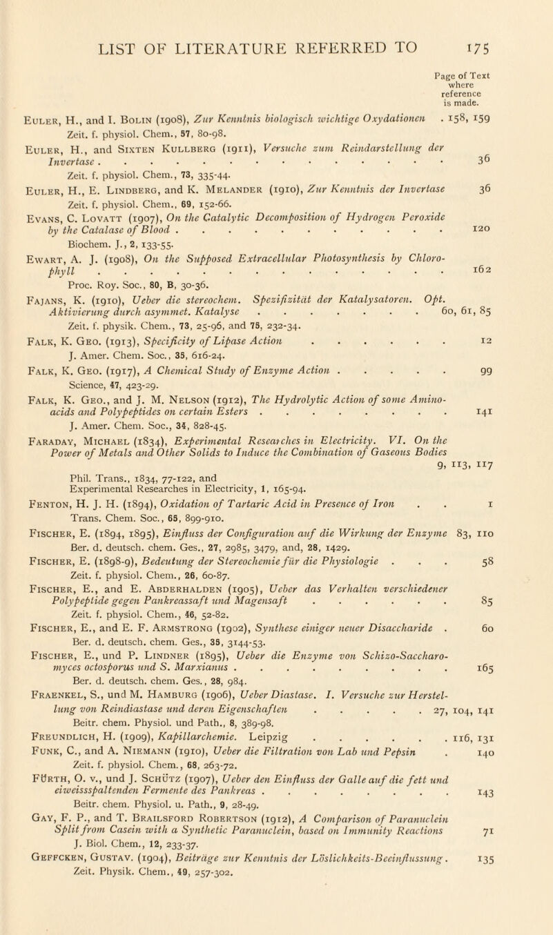 Page of Text where reference is made. Euler, H., and I. Bolin (1908), Zur Kcnntnis biologisch wichtigc Oxydationcn . 158, 159 Zeit. f. physiol. Chem., 37, 80-98. Euler, H., and Sixten Kullberg (1911), Versuche zum Rcindarstcllung dey Inver tasc. 3 6 Zeit. f. physiol. Chem., 73, 335-44. Euler, H., E. Lindberg, and K. Melander (1910), Zur Kenntnis dcr Invcrtase 36 Zeit. f. physiol. Chem., 69, 152-66. Evans, C. Lovatt (1907), On the Catalytic Decomposition of Hydrogen Peroxide by the Catalase of Blood ........... 120 Biochem. J., 2, 133-55. Ewart, A. J. (1908), On the Supposed Extracellular Photosynthesis by Chloro¬ phyll .162 Proc. Roy. Soc., 80, B, 30-36. Fajans, K. (igio), Ueber die stereochem. Spczifizitdt dcr Katalysatorcn. Opt. Aktivicrung durch asymmet. Katalysc ....... 60,61,85 Zeit. f. physik. Chem., 73, 25-96, and 75, 232-34. Falk, K. Geo. (1913), Specificity of Lipase Action. 12 J. Amer. Chem. Soc,, 35, 616-24. Falk, K. Geo. (1917), A Chemical Study of Enzyme Action.99 Science, 47, 423-29. Falk, K. Geo., and j. M. Nelson (1912), The Hydrolytic Action of some Amino- acids and Polypeptides on certain Esters ........ 141 J. Amer. Chem. Soc., 34, 828-45. Faraday, Michael (1834), Experimental Researches in Electricity. VI. On the Power of Metals and Other Solids to Induce the Combination of Gaseous Bodies 9, 113, 117 Phil. Trans., 1834, 77-122, and Experimental Researches in Electricity, 1, 165-94. Fenton, H. J. H. (1894), Oxidation of Tartaric Acid in Presence op Iron . . 1 Trans. Chem. Soc., 65, 899-910. Fischer, E. (1894, 1895), Einfluss dcr Configuration auf die Wirkung der Enzyme 83, 110 Ber. d. deutsch. chem. Ges., 27, 2985, 3479, and, 28, 1429. Fischer, E. (1898-9), Bedeutung der Stereochemie fur die Physiologie ... 58 Zeit. f. physiol. Chem., 26, 60-87. Fischer, E., and E. Abderhalden (igo5), Ueber das Verhalten vcrschiedencr Polypeptide gegen Pankreassaft und Magensaft ...... 85 Zeit. f. physiol. Chem., 46, 52-82. Fischer, E., and E. F. Armstrong (1902), Synthese einiger neuer Disaccharide . 60 Ber. d. deutsch. chem. Ges., 38, 3144-53. Fischer, E., und P. Lindner (1895), Ueber die Enzyme von Schizo-Saccharo- myces octosporus und S. Marxianus ......... 165 Ber. d. deutsch. chem. Ges., 28, 984. Fraenkel, S., und M. Hamburg (1906), Ueber Diastase. I. Versuche zur Herstel- lung von Reindiastase und deren Eigenschaflen ..... 27, 104, 141 Beitr. chem. Physiol, und Path., 8, 389-98. Freundlich, H. (igog), Kapillarchemie. Leipzig.116, 131 Funk, C., and A. Niemann (1910;, Ueber die Filtration von Lab und Pepsin . 140 Zeit. f. physiol. Chem., 68, 263-72. FSrth, O. v., und J. Schutz (1907), Ueber den Einfluss der Galle auf die fett und eiweissspaltenden Fermente des Pankreas ........ 143 Beitr. chem. Physiol, u. Path., 9, 28-49. Gay, F. P., and T. Brailsford Robertson (igi2), A Comparison of Paranuclein Split from Casein with a Synthetic Paranuclein, based on Immunity Reactions 71 J. Biol. Chem., 12, 233-37. Geffcken, Gustav. (1904), Beitrdge zur Kcnntnis dcr Loslichkcits-Bceinflussung. 135