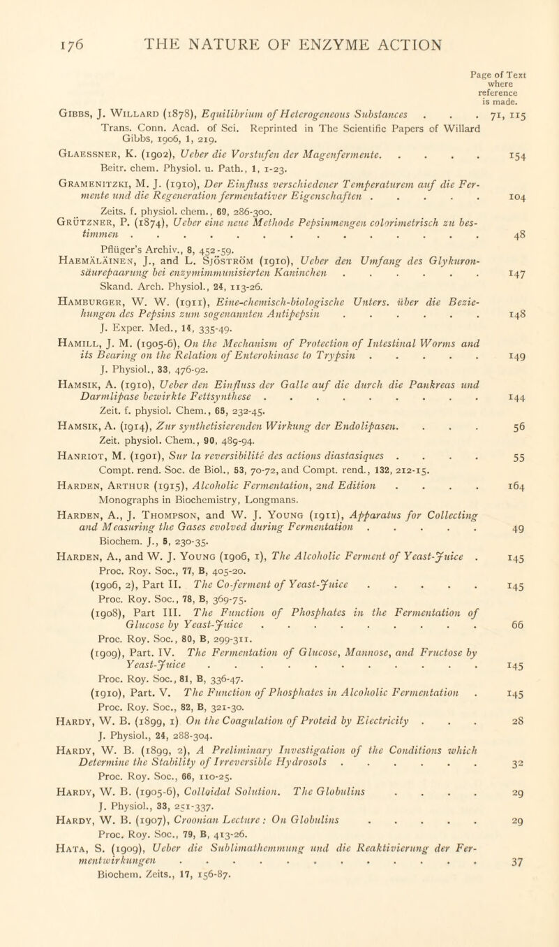 Page of Text where reference is made. Gibbs, J. Willard (1878), Equilibrium of Heterogeneous Substances . . . 71,115 Trans. Conn. Acad, of Sci. Reprinted in The Scientific Papers of Willard Gibbs, 1906, 1, 219. Glaessner, K. (1902), Ucber die Vorstufen dcr Magenfermentc.154 Beitr. chem. Physiol, u. Path., 1, 1-23. Gramenitzki, M. J. (igio), Dcr Einfluss verschiedener Temperaturem auf die Fcr- mente und die Regeneration fermentativer Eigenschaften ..... 104 Zeits. f. physiol, chem., 69, 286-300. Grutzner, P. (1874), Ucber cine ncue Methode Pepsinmengen colorimetrisch zu bes- timmen .............. 48 Pfliiger’s Archiv., 8, 452-59. Haemalainen, J., and L. Sjostrom (1910), Ucber den Umfang des Glykuron- saurepaarung bci enzymimmunisierten Kaninchen ...... 147 Skand. Arch. Physiol., 24, 113-26. Hamburger, W. W. (1911), Eine-chemisch-biologische Untcrs. iiber die Bezic- hungen dcs Pepsins zum sogenannten Antipepsin ...... 148 J. Exper. Med., 14, 335-49. Hamii.l, J. M. (igo5-6), On the Mechanism of Protection of Intestinal Worms and its Bearing mi the Relation of Entcrokinase to Trypsin.149 J. Physiol., 33, 476-92. Hamsik, A. (1910), Ucber den Einfluss dcr Gallc auf die durch die Pankrcas und Darmlipase bewirkte Fettsynthcse. 144 Zeit. f. physiol. Chem., 65, 232-45. Hamsik, A. (1914), Zur synthetisierenden Wirkung dcr Endolipasen. ... 56 Zeit. physiol. Chem., 90, 489-94. Hanriot, M. (igoi), Sur la reversibilite des actions diastasiques .... 55 Compt. rend. Soc. de Biol., 53, 70-72, and Compt. rend., 132, 212-15. Harden, Arthur (1915), Alcoholic Fermentation, 2nd Edition .... 164 Monographs in Biochemistry, Longmans. Harden, A., J. Thompson, and W. J. Young (1911), Apparatus for Collecting and Measuring the Gases evolved during Fermentation ..... 49 Biochem. J., 5, 230-35. Harden, A., and W. J. Young (1906, 1), The Alcoholic Ferment of Yeast-Juice . 145 Proc. Roy. Soc., 77, B, 405-20. (1906, 2), Part II. The Co ferment of Yeast-Juice ..... 145 Proc. Roy. Soc., 78, B, 369-75. (1908), Part III. The Function of Phosphates in the Fermentation of Glucose by Yeast-Juice ......... 66 Proc. Roy. Soc., 80, B, 299-3H. (1909), Part. IV. The Fermentation of Glucose, Mannose, and Fructose by Yeast-Juice ........... 145 Proc. Roy. Soc., 81, B, 336-47. (igio), Part. V. The Function of Phosphates in Alcoholic Fermentation . 145 Proc. Roy. Soc., 82, B, 321-30. Hardy, W. B. (i8gg, 1) On the Coagulation of Protcid by Electricity ... 28 J. Physiol., 24, 288-304. Hardy, W. B. (1899, 2), A Preliminary Investigation of the Conditions which Determine the Stability of Irreversible Hydrosols ...... 32 Proc. Roy. Soc., 66, 110-25. Hardy, W. B. (1905-6), Colloidal Solution. The Globulins .... 29 J. Physiol., 33, 251-337. Hardy, W. B. (1907), Croonian Lecture: On Globulins ..... 29 Proc. Roy. Soc., 79, B, 413-26. Hata, S. (1909), Ueber die Sublimathemmung und die Reaktivierung der Fer- mentwirkungen ............ 37 Biochem. Zeits., 17, 156-87.